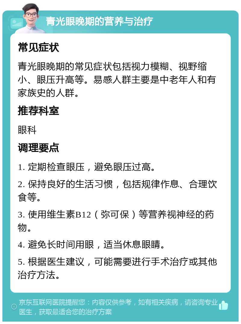 青光眼晚期的营养与治疗 常见症状 青光眼晚期的常见症状包括视力模糊、视野缩小、眼压升高等。易感人群主要是中老年人和有家族史的人群。 推荐科室 眼科 调理要点 1. 定期检查眼压，避免眼压过高。 2. 保持良好的生活习惯，包括规律作息、合理饮食等。 3. 使用维生素B12（弥可保）等营养视神经的药物。 4. 避免长时间用眼，适当休息眼睛。 5. 根据医生建议，可能需要进行手术治疗或其他治疗方法。