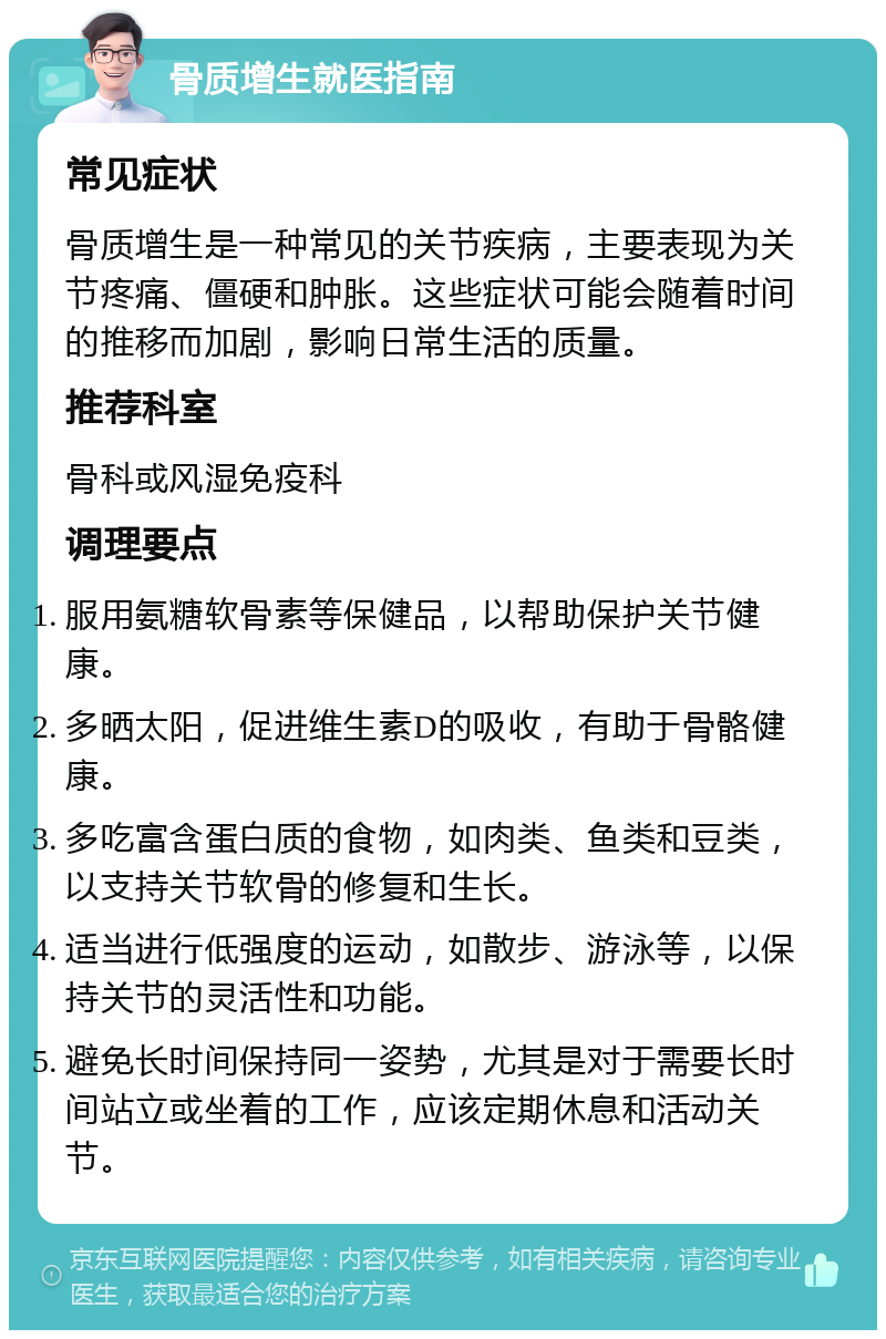 骨质增生就医指南 常见症状 骨质增生是一种常见的关节疾病，主要表现为关节疼痛、僵硬和肿胀。这些症状可能会随着时间的推移而加剧，影响日常生活的质量。 推荐科室 骨科或风湿免疫科 调理要点 服用氨糖软骨素等保健品，以帮助保护关节健康。 多晒太阳，促进维生素D的吸收，有助于骨骼健康。 多吃富含蛋白质的食物，如肉类、鱼类和豆类，以支持关节软骨的修复和生长。 适当进行低强度的运动，如散步、游泳等，以保持关节的灵活性和功能。 避免长时间保持同一姿势，尤其是对于需要长时间站立或坐着的工作，应该定期休息和活动关节。