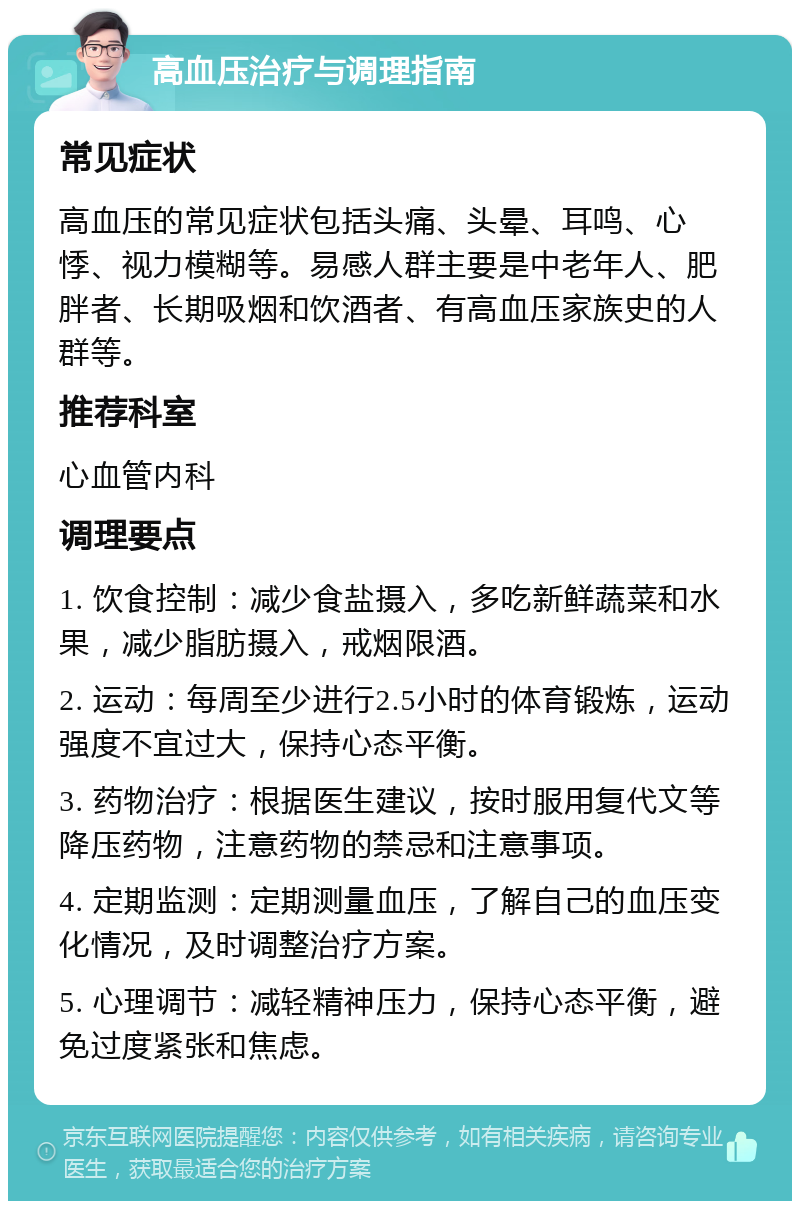 高血压治疗与调理指南 常见症状 高血压的常见症状包括头痛、头晕、耳鸣、心悸、视力模糊等。易感人群主要是中老年人、肥胖者、长期吸烟和饮酒者、有高血压家族史的人群等。 推荐科室 心血管内科 调理要点 1. 饮食控制：减少食盐摄入，多吃新鲜蔬菜和水果，减少脂肪摄入，戒烟限酒。 2. 运动：每周至少进行2.5小时的体育锻炼，运动强度不宜过大，保持心态平衡。 3. 药物治疗：根据医生建议，按时服用复代文等降压药物，注意药物的禁忌和注意事项。 4. 定期监测：定期测量血压，了解自己的血压变化情况，及时调整治疗方案。 5. 心理调节：减轻精神压力，保持心态平衡，避免过度紧张和焦虑。