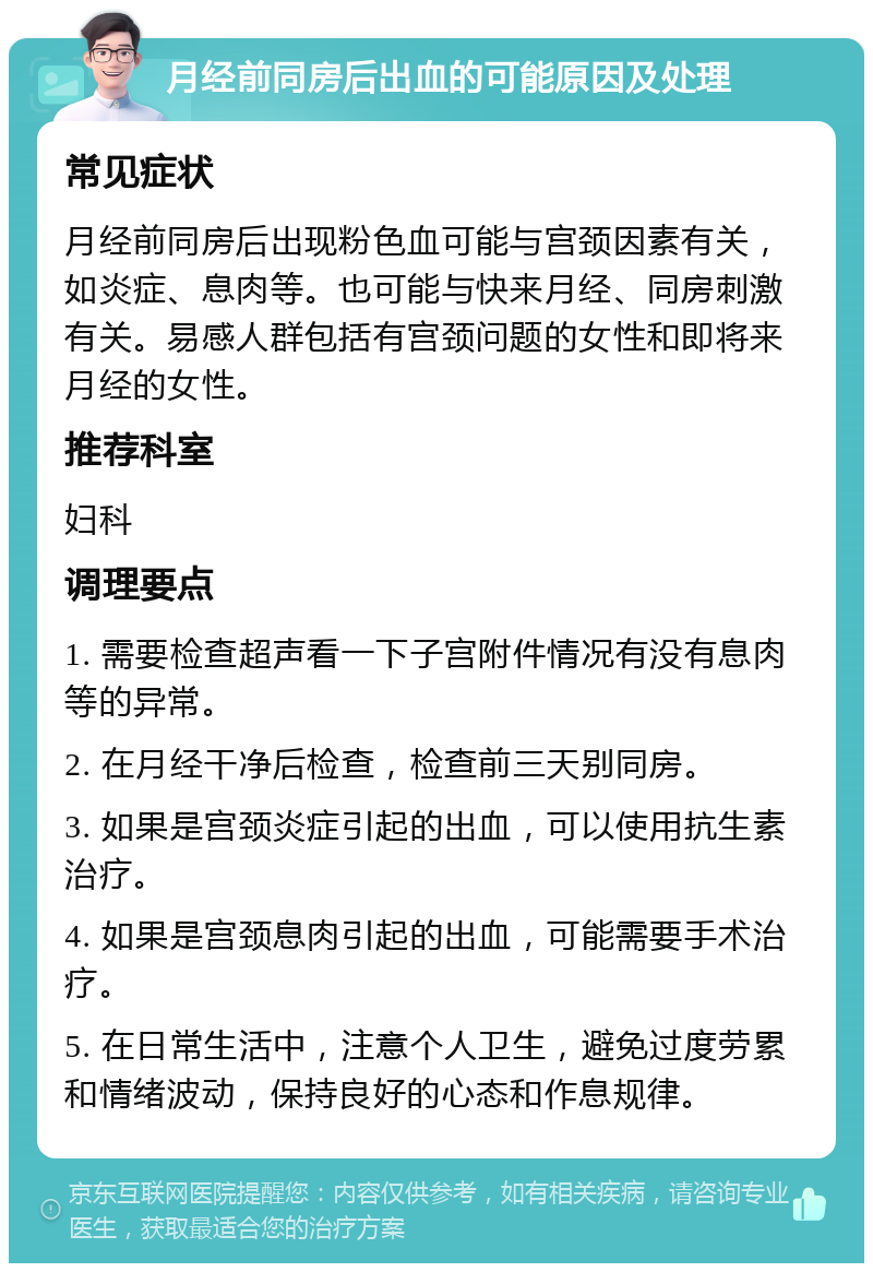 月经前同房后出血的可能原因及处理 常见症状 月经前同房后出现粉色血可能与宫颈因素有关，如炎症、息肉等。也可能与快来月经、同房刺激有关。易感人群包括有宫颈问题的女性和即将来月经的女性。 推荐科室 妇科 调理要点 1. 需要检查超声看一下子宫附件情况有没有息肉等的异常。 2. 在月经干净后检查，检查前三天别同房。 3. 如果是宫颈炎症引起的出血，可以使用抗生素治疗。 4. 如果是宫颈息肉引起的出血，可能需要手术治疗。 5. 在日常生活中，注意个人卫生，避免过度劳累和情绪波动，保持良好的心态和作息规律。