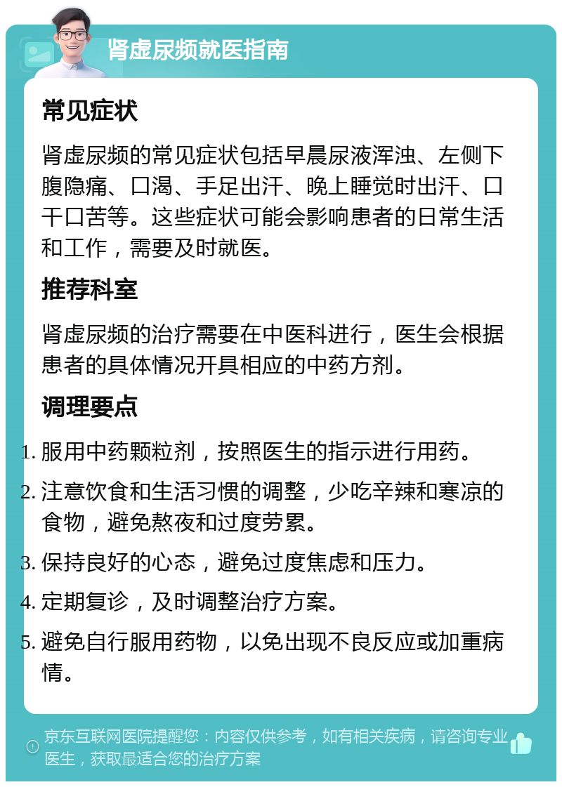 肾虚尿频就医指南 常见症状 肾虚尿频的常见症状包括早晨尿液浑浊、左侧下腹隐痛、口渴、手足出汗、晚上睡觉时出汗、口干口苦等。这些症状可能会影响患者的日常生活和工作，需要及时就医。 推荐科室 肾虚尿频的治疗需要在中医科进行，医生会根据患者的具体情况开具相应的中药方剂。 调理要点 服用中药颗粒剂，按照医生的指示进行用药。 注意饮食和生活习惯的调整，少吃辛辣和寒凉的食物，避免熬夜和过度劳累。 保持良好的心态，避免过度焦虑和压力。 定期复诊，及时调整治疗方案。 避免自行服用药物，以免出现不良反应或加重病情。