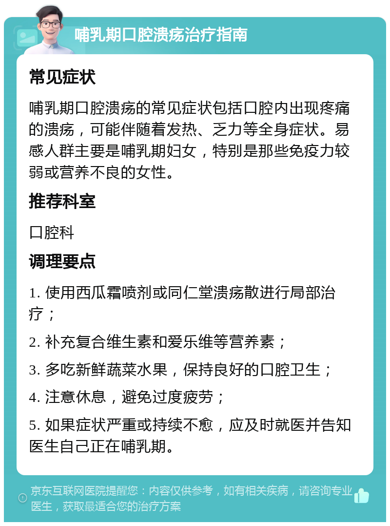 哺乳期口腔溃疡治疗指南 常见症状 哺乳期口腔溃疡的常见症状包括口腔内出现疼痛的溃疡，可能伴随着发热、乏力等全身症状。易感人群主要是哺乳期妇女，特别是那些免疫力较弱或营养不良的女性。 推荐科室 口腔科 调理要点 1. 使用西瓜霜喷剂或同仁堂溃疡散进行局部治疗； 2. 补充复合维生素和爱乐维等营养素； 3. 多吃新鲜蔬菜水果，保持良好的口腔卫生； 4. 注意休息，避免过度疲劳； 5. 如果症状严重或持续不愈，应及时就医并告知医生自己正在哺乳期。