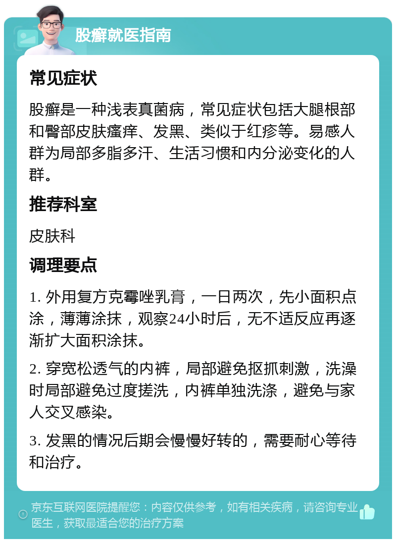 股癣就医指南 常见症状 股癣是一种浅表真菌病，常见症状包括大腿根部和臀部皮肤瘙痒、发黑、类似于红疹等。易感人群为局部多脂多汗、生活习惯和内分泌变化的人群。 推荐科室 皮肤科 调理要点 1. 外用复方克霉唑乳膏，一日两次，先小面积点涂，薄薄涂抹，观察24小时后，无不适反应再逐渐扩大面积涂抹。 2. 穿宽松透气的内裤，局部避免抠抓刺激，洗澡时局部避免过度搓洗，内裤单独洗涤，避免与家人交叉感染。 3. 发黑的情况后期会慢慢好转的，需要耐心等待和治疗。