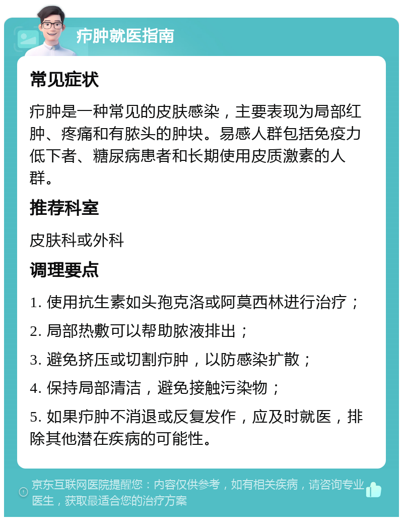 疖肿就医指南 常见症状 疖肿是一种常见的皮肤感染，主要表现为局部红肿、疼痛和有脓头的肿块。易感人群包括免疫力低下者、糖尿病患者和长期使用皮质激素的人群。 推荐科室 皮肤科或外科 调理要点 1. 使用抗生素如头孢克洛或阿莫西林进行治疗； 2. 局部热敷可以帮助脓液排出； 3. 避免挤压或切割疖肿，以防感染扩散； 4. 保持局部清洁，避免接触污染物； 5. 如果疖肿不消退或反复发作，应及时就医，排除其他潜在疾病的可能性。