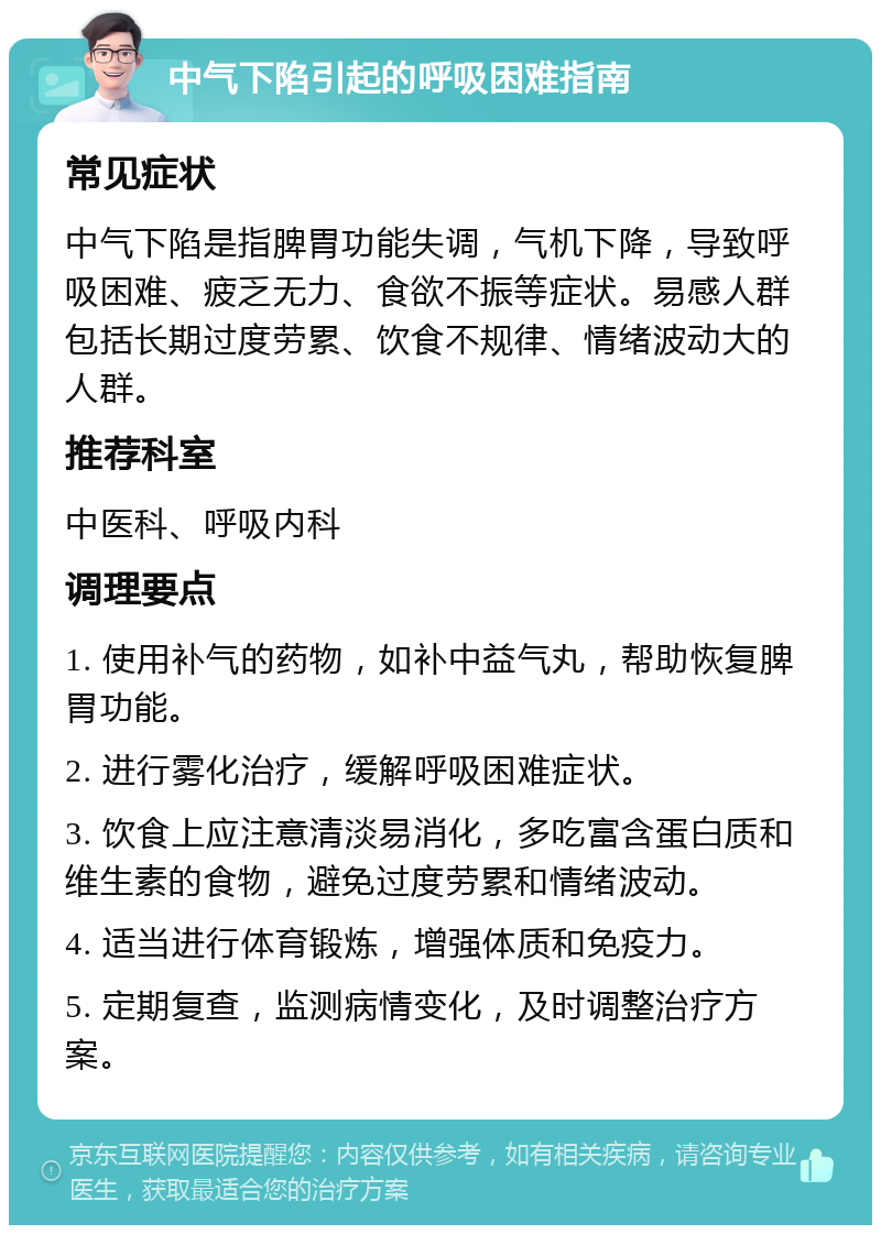 中气下陷引起的呼吸困难指南 常见症状 中气下陷是指脾胃功能失调，气机下降，导致呼吸困难、疲乏无力、食欲不振等症状。易感人群包括长期过度劳累、饮食不规律、情绪波动大的人群。 推荐科室 中医科、呼吸内科 调理要点 1. 使用补气的药物，如补中益气丸，帮助恢复脾胃功能。 2. 进行雾化治疗，缓解呼吸困难症状。 3. 饮食上应注意清淡易消化，多吃富含蛋白质和维生素的食物，避免过度劳累和情绪波动。 4. 适当进行体育锻炼，增强体质和免疫力。 5. 定期复查，监测病情变化，及时调整治疗方案。