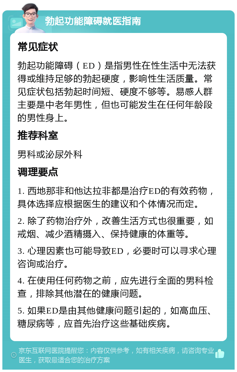 勃起功能障碍就医指南 常见症状 勃起功能障碍（ED）是指男性在性生活中无法获得或维持足够的勃起硬度，影响性生活质量。常见症状包括勃起时间短、硬度不够等。易感人群主要是中老年男性，但也可能发生在任何年龄段的男性身上。 推荐科室 男科或泌尿外科 调理要点 1. 西地那非和他达拉非都是治疗ED的有效药物，具体选择应根据医生的建议和个体情况而定。 2. 除了药物治疗外，改善生活方式也很重要，如戒烟、减少酒精摄入、保持健康的体重等。 3. 心理因素也可能导致ED，必要时可以寻求心理咨询或治疗。 4. 在使用任何药物之前，应先进行全面的男科检查，排除其他潜在的健康问题。 5. 如果ED是由其他健康问题引起的，如高血压、糖尿病等，应首先治疗这些基础疾病。