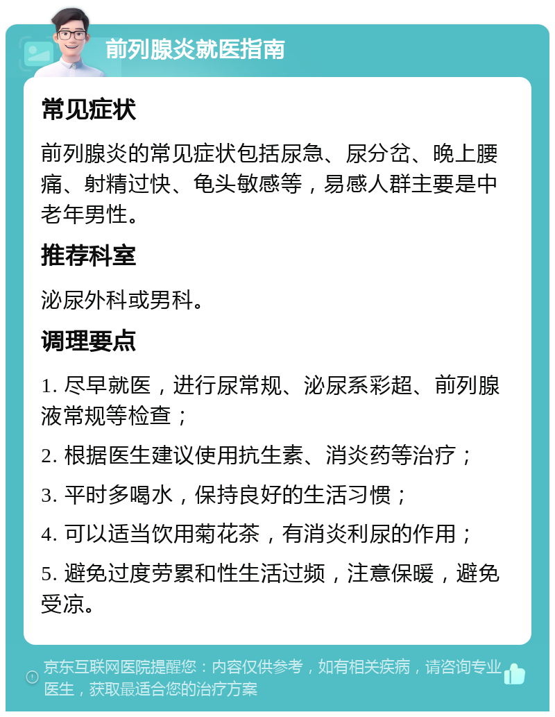 前列腺炎就医指南 常见症状 前列腺炎的常见症状包括尿急、尿分岔、晚上腰痛、射精过快、龟头敏感等，易感人群主要是中老年男性。 推荐科室 泌尿外科或男科。 调理要点 1. 尽早就医，进行尿常规、泌尿系彩超、前列腺液常规等检查； 2. 根据医生建议使用抗生素、消炎药等治疗； 3. 平时多喝水，保持良好的生活习惯； 4. 可以适当饮用菊花茶，有消炎利尿的作用； 5. 避免过度劳累和性生活过频，注意保暖，避免受凉。