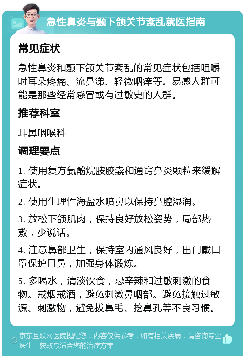 急性鼻炎与颞下颌关节紊乱就医指南 常见症状 急性鼻炎和颞下颌关节紊乱的常见症状包括咀嚼时耳朵疼痛、流鼻涕、轻微咽痒等。易感人群可能是那些经常感冒或有过敏史的人群。 推荐科室 耳鼻咽喉科 调理要点 1. 使用复方氨酚烷胺胶囊和通窍鼻炎颗粒来缓解症状。 2. 使用生理性海盐水喷鼻以保持鼻腔湿润。 3. 放松下颌肌肉，保持良好放松姿势，局部热敷，少说话。 4. 注意鼻部卫生，保持室内通风良好，出门戴口罩保护口鼻，加强身体锻炼。 5. 多喝水，清淡饮食，忌辛辣和过敏刺激的食物。戒烟戒酒，避免刺激鼻咽部。避免接触过敏源、刺激物，避免拔鼻毛、挖鼻孔等不良习惯。