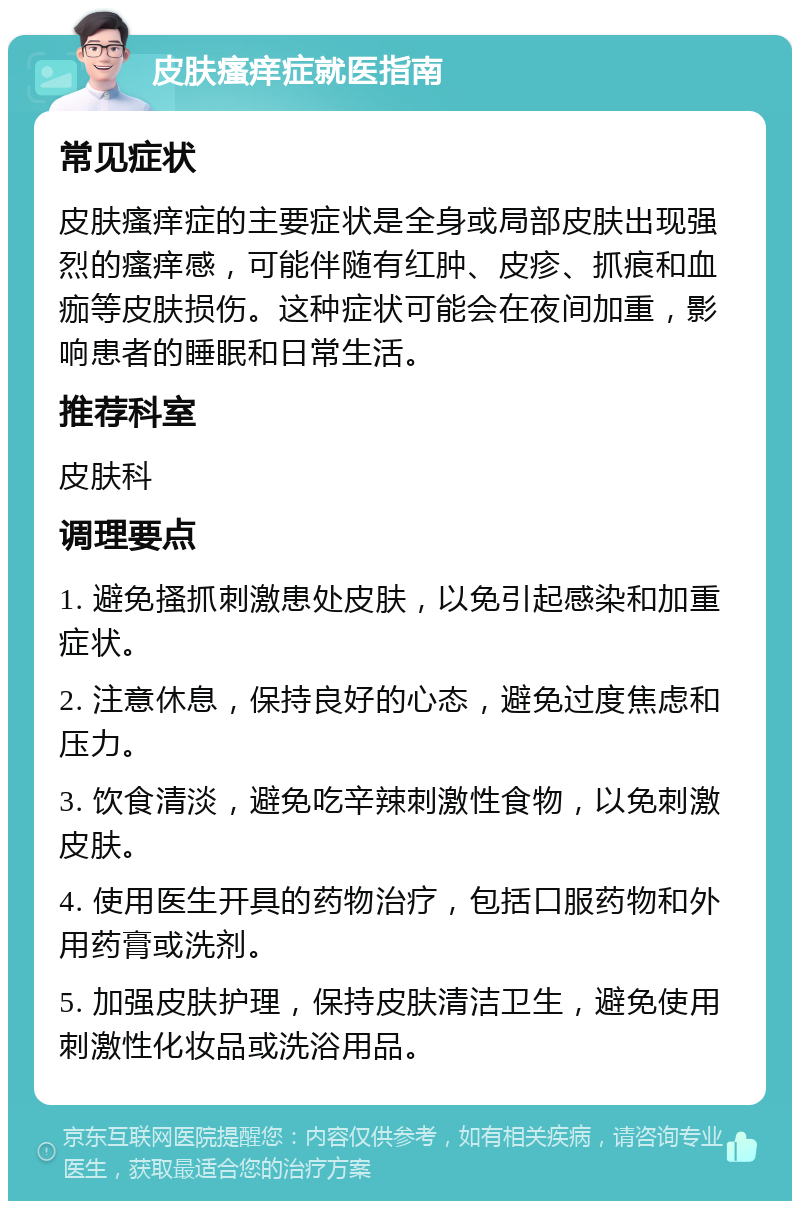 皮肤瘙痒症就医指南 常见症状 皮肤瘙痒症的主要症状是全身或局部皮肤出现强烈的瘙痒感，可能伴随有红肿、皮疹、抓痕和血痂等皮肤损伤。这种症状可能会在夜间加重，影响患者的睡眠和日常生活。 推荐科室 皮肤科 调理要点 1. 避免搔抓刺激患处皮肤，以免引起感染和加重症状。 2. 注意休息，保持良好的心态，避免过度焦虑和压力。 3. 饮食清淡，避免吃辛辣刺激性食物，以免刺激皮肤。 4. 使用医生开具的药物治疗，包括口服药物和外用药膏或洗剂。 5. 加强皮肤护理，保持皮肤清洁卫生，避免使用刺激性化妆品或洗浴用品。