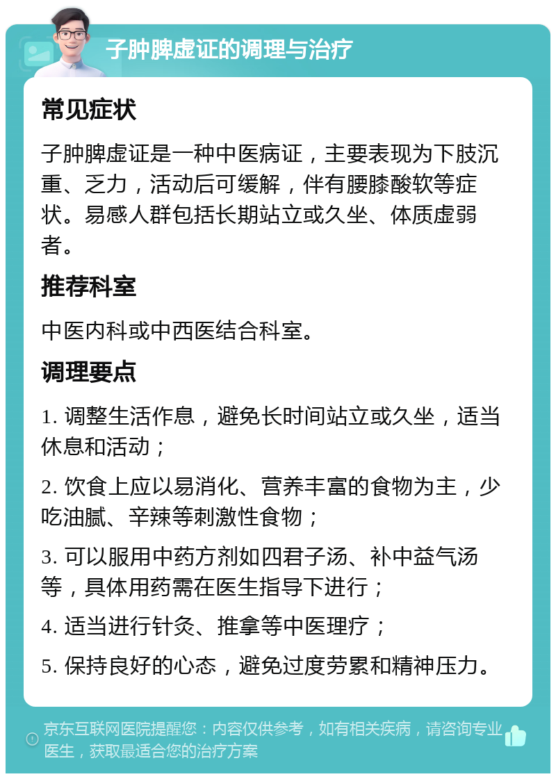 子肿脾虚证的调理与治疗 常见症状 子肿脾虚证是一种中医病证，主要表现为下肢沉重、乏力，活动后可缓解，伴有腰膝酸软等症状。易感人群包括长期站立或久坐、体质虚弱者。 推荐科室 中医内科或中西医结合科室。 调理要点 1. 调整生活作息，避免长时间站立或久坐，适当休息和活动； 2. 饮食上应以易消化、营养丰富的食物为主，少吃油腻、辛辣等刺激性食物； 3. 可以服用中药方剂如四君子汤、补中益气汤等，具体用药需在医生指导下进行； 4. 适当进行针灸、推拿等中医理疗； 5. 保持良好的心态，避免过度劳累和精神压力。