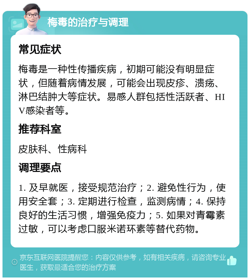 梅毒的治疗与调理 常见症状 梅毒是一种性传播疾病，初期可能没有明显症状，但随着病情发展，可能会出现皮疹、溃疡、淋巴结肿大等症状。易感人群包括性活跃者、HIV感染者等。 推荐科室 皮肤科、性病科 调理要点 1. 及早就医，接受规范治疗；2. 避免性行为，使用安全套；3. 定期进行检查，监测病情；4. 保持良好的生活习惯，增强免疫力；5. 如果对青霉素过敏，可以考虑口服米诺环素等替代药物。