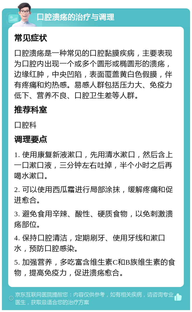 口腔溃疡的治疗与调理 常见症状 口腔溃疡是一种常见的口腔黏膜疾病，主要表现为口腔内出现一个或多个圆形或椭圆形的溃疡，边缘红肿，中央凹陷，表面覆盖黄白色假膜，伴有疼痛和灼热感。易感人群包括压力大、免疫力低下、营养不良、口腔卫生差等人群。 推荐科室 口腔科 调理要点 1. 使用康复新液漱口，先用清水漱口，然后含上一口漱口液，三分钟左右吐掉，半个小时之后再喝水漱口。 2. 可以使用西瓜霜进行局部涂抹，缓解疼痛和促进愈合。 3. 避免食用辛辣、酸性、硬质食物，以免刺激溃疡部位。 4. 保持口腔清洁，定期刷牙、使用牙线和漱口水，预防口腔感染。 5. 加强营养，多吃富含维生素C和B族维生素的食物，提高免疫力，促进溃疡愈合。