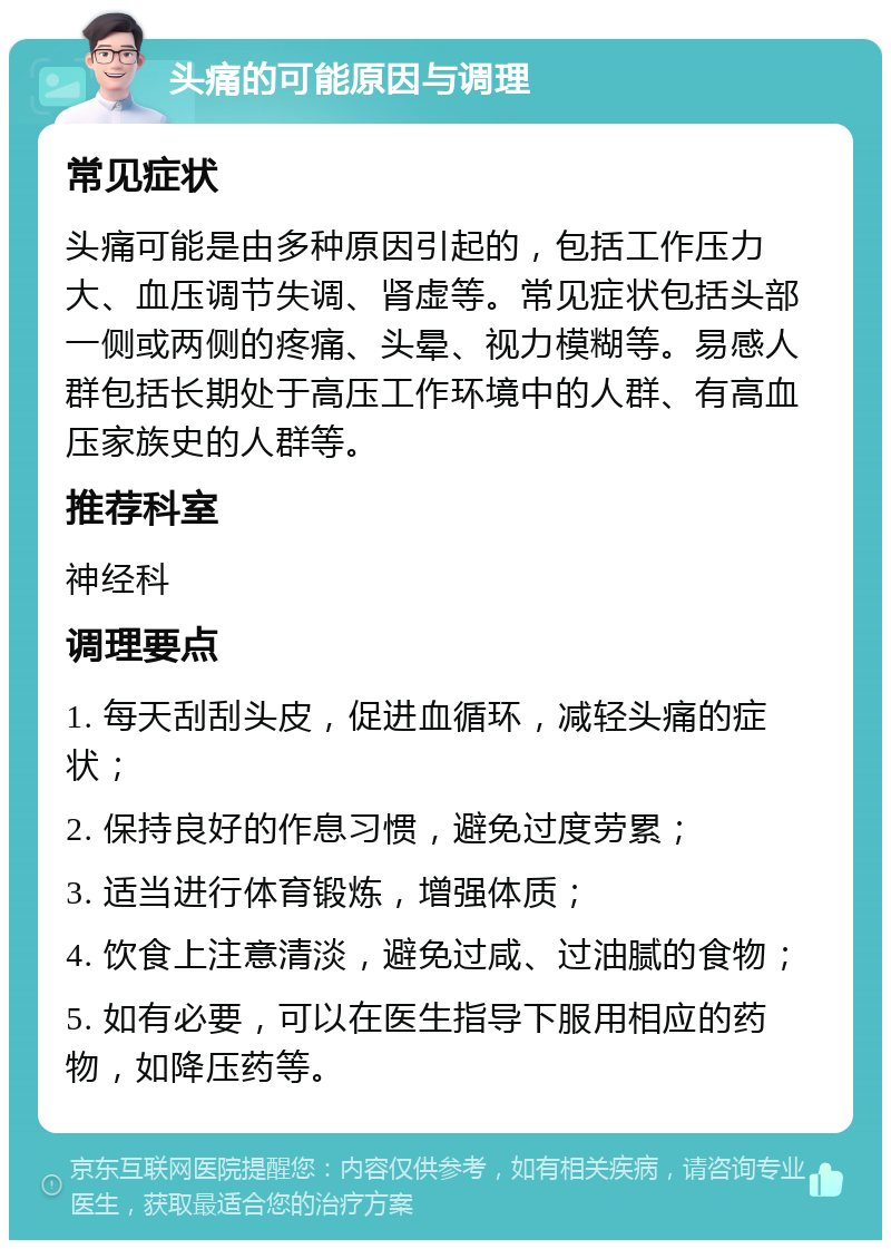 头痛的可能原因与调理 常见症状 头痛可能是由多种原因引起的，包括工作压力大、血压调节失调、肾虚等。常见症状包括头部一侧或两侧的疼痛、头晕、视力模糊等。易感人群包括长期处于高压工作环境中的人群、有高血压家族史的人群等。 推荐科室 神经科 调理要点 1. 每天刮刮头皮，促进血循环，减轻头痛的症状； 2. 保持良好的作息习惯，避免过度劳累； 3. 适当进行体育锻炼，增强体质； 4. 饮食上注意清淡，避免过咸、过油腻的食物； 5. 如有必要，可以在医生指导下服用相应的药物，如降压药等。