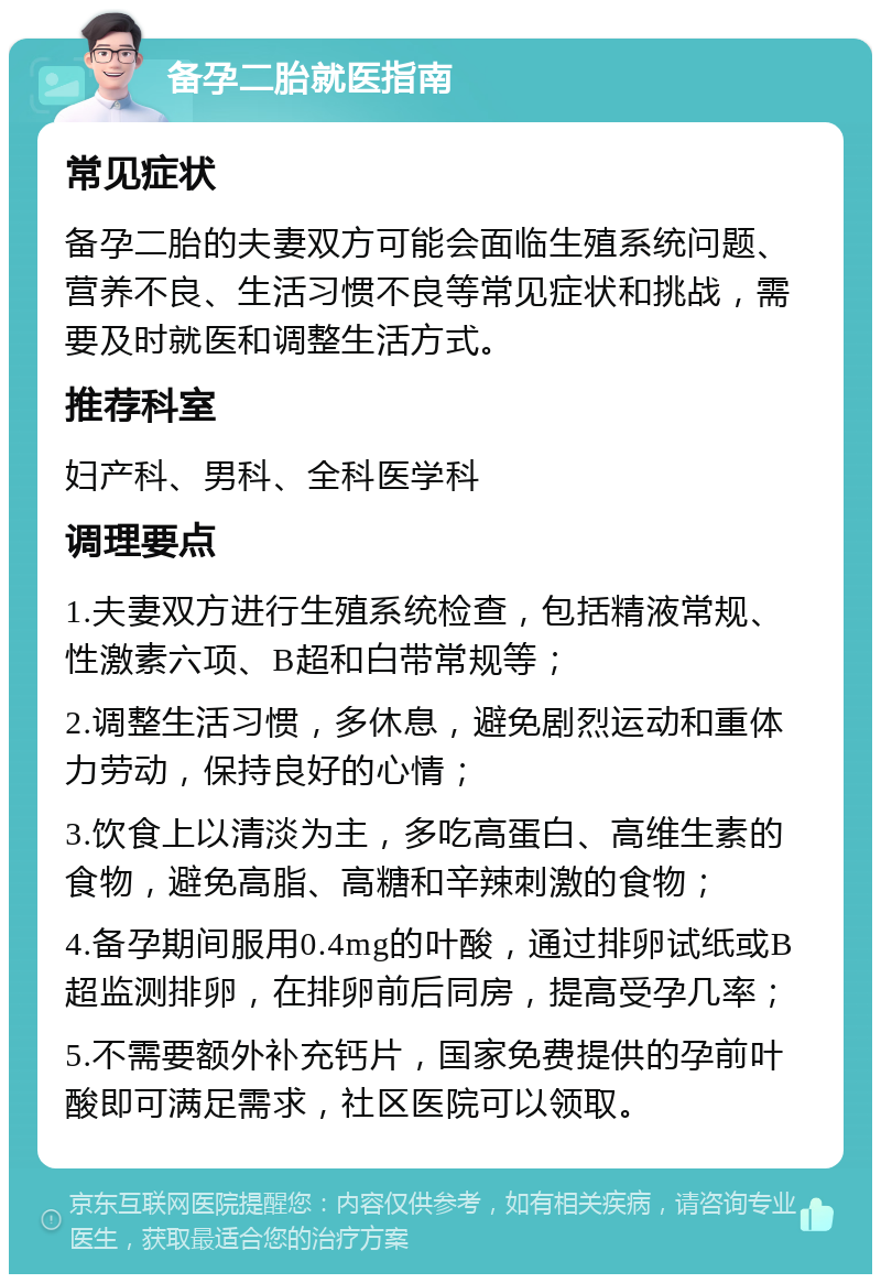 备孕二胎就医指南 常见症状 备孕二胎的夫妻双方可能会面临生殖系统问题、营养不良、生活习惯不良等常见症状和挑战，需要及时就医和调整生活方式。 推荐科室 妇产科、男科、全科医学科 调理要点 1.夫妻双方进行生殖系统检查，包括精液常规、性激素六项、B超和白带常规等； 2.调整生活习惯，多休息，避免剧烈运动和重体力劳动，保持良好的心情； 3.饮食上以清淡为主，多吃高蛋白、高维生素的食物，避免高脂、高糖和辛辣刺激的食物； 4.备孕期间服用0.4mg的叶酸，通过排卵试纸或B超监测排卵，在排卵前后同房，提高受孕几率； 5.不需要额外补充钙片，国家免费提供的孕前叶酸即可满足需求，社区医院可以领取。