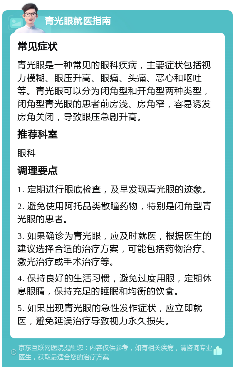 青光眼就医指南 常见症状 青光眼是一种常见的眼科疾病，主要症状包括视力模糊、眼压升高、眼痛、头痛、恶心和呕吐等。青光眼可以分为闭角型和开角型两种类型，闭角型青光眼的患者前房浅、房角窄，容易诱发房角关闭，导致眼压急剧升高。 推荐科室 眼科 调理要点 1. 定期进行眼底检查，及早发现青光眼的迹象。 2. 避免使用阿托品类散瞳药物，特别是闭角型青光眼的患者。 3. 如果确诊为青光眼，应及时就医，根据医生的建议选择合适的治疗方案，可能包括药物治疗、激光治疗或手术治疗等。 4. 保持良好的生活习惯，避免过度用眼，定期休息眼睛，保持充足的睡眠和均衡的饮食。 5. 如果出现青光眼的急性发作症状，应立即就医，避免延误治疗导致视力永久损失。