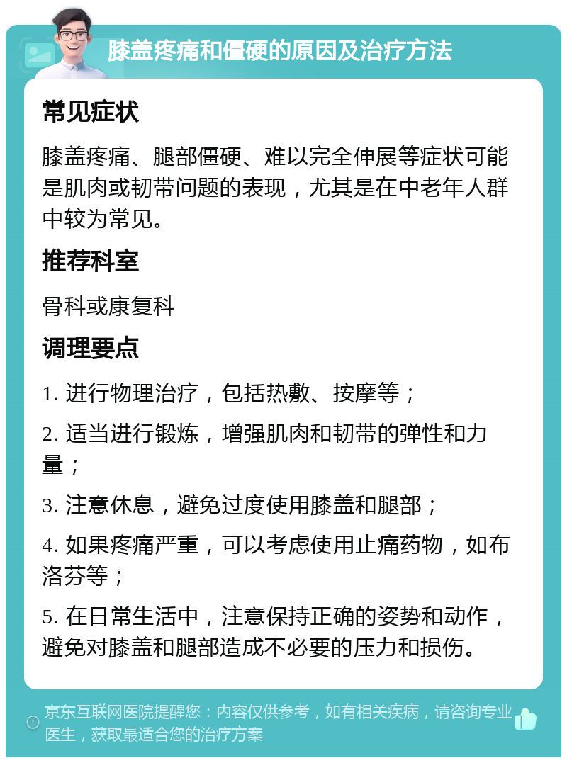 膝盖疼痛和僵硬的原因及治疗方法 常见症状 膝盖疼痛、腿部僵硬、难以完全伸展等症状可能是肌肉或韧带问题的表现，尤其是在中老年人群中较为常见。 推荐科室 骨科或康复科 调理要点 1. 进行物理治疗，包括热敷、按摩等； 2. 适当进行锻炼，增强肌肉和韧带的弹性和力量； 3. 注意休息，避免过度使用膝盖和腿部； 4. 如果疼痛严重，可以考虑使用止痛药物，如布洛芬等； 5. 在日常生活中，注意保持正确的姿势和动作，避免对膝盖和腿部造成不必要的压力和损伤。