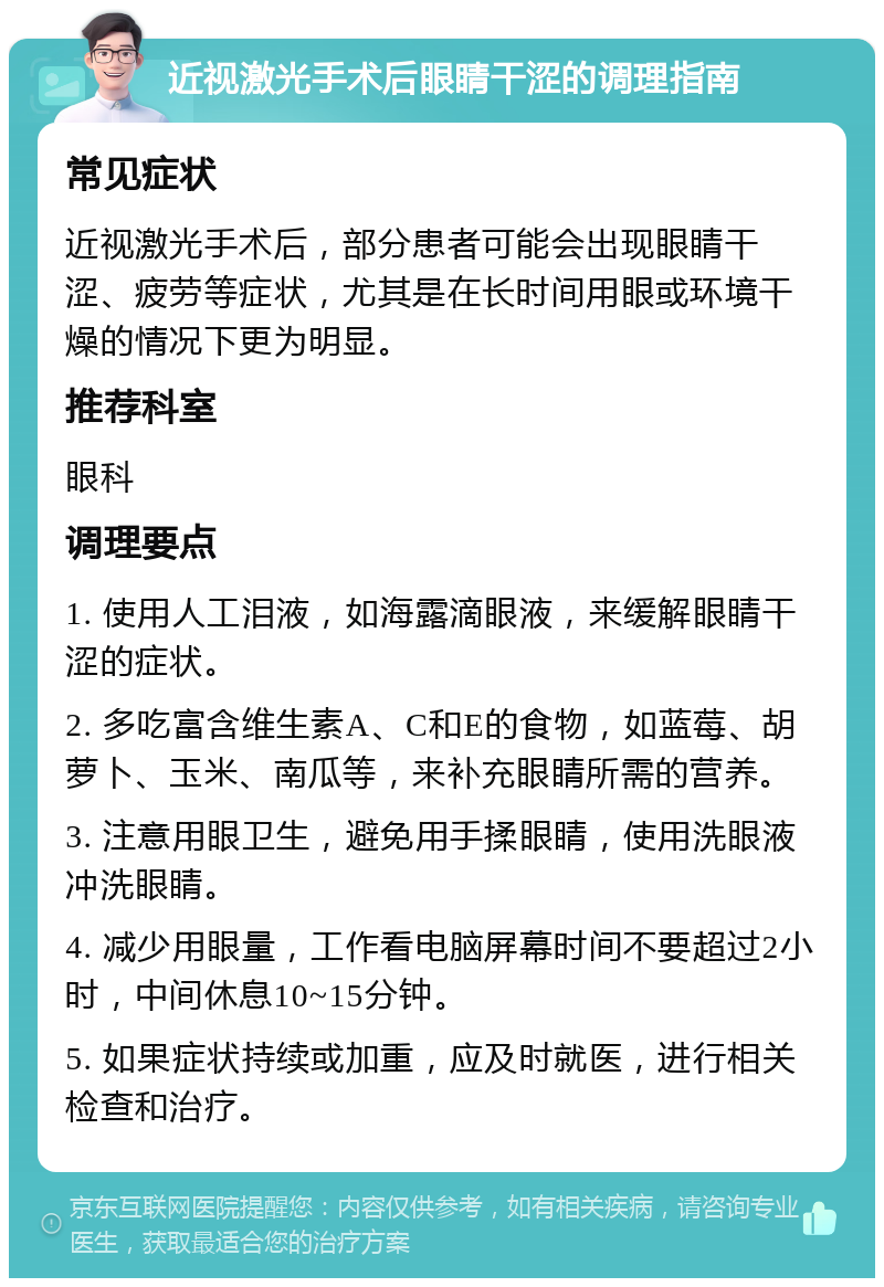 近视激光手术后眼睛干涩的调理指南 常见症状 近视激光手术后，部分患者可能会出现眼睛干涩、疲劳等症状，尤其是在长时间用眼或环境干燥的情况下更为明显。 推荐科室 眼科 调理要点 1. 使用人工泪液，如海露滴眼液，来缓解眼睛干涩的症状。 2. 多吃富含维生素A、C和E的食物，如蓝莓、胡萝卜、玉米、南瓜等，来补充眼睛所需的营养。 3. 注意用眼卫生，避免用手揉眼睛，使用洗眼液冲洗眼睛。 4. 减少用眼量，工作看电脑屏幕时间不要超过2小时，中间休息10~15分钟。 5. 如果症状持续或加重，应及时就医，进行相关检查和治疗。