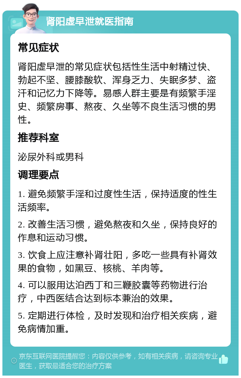 肾阳虚早泄就医指南 常见症状 肾阳虚早泄的常见症状包括性生活中射精过快、勃起不坚、腰膝酸软、浑身乏力、失眠多梦、盗汗和记忆力下降等。易感人群主要是有频繁手淫史、频繁房事、熬夜、久坐等不良生活习惯的男性。 推荐科室 泌尿外科或男科 调理要点 1. 避免频繁手淫和过度性生活，保持适度的性生活频率。 2. 改善生活习惯，避免熬夜和久坐，保持良好的作息和运动习惯。 3. 饮食上应注意补肾壮阳，多吃一些具有补肾效果的食物，如黑豆、核桃、羊肉等。 4. 可以服用达泊西丁和三鞭胶囊等药物进行治疗，中西医结合达到标本兼治的效果。 5. 定期进行体检，及时发现和治疗相关疾病，避免病情加重。