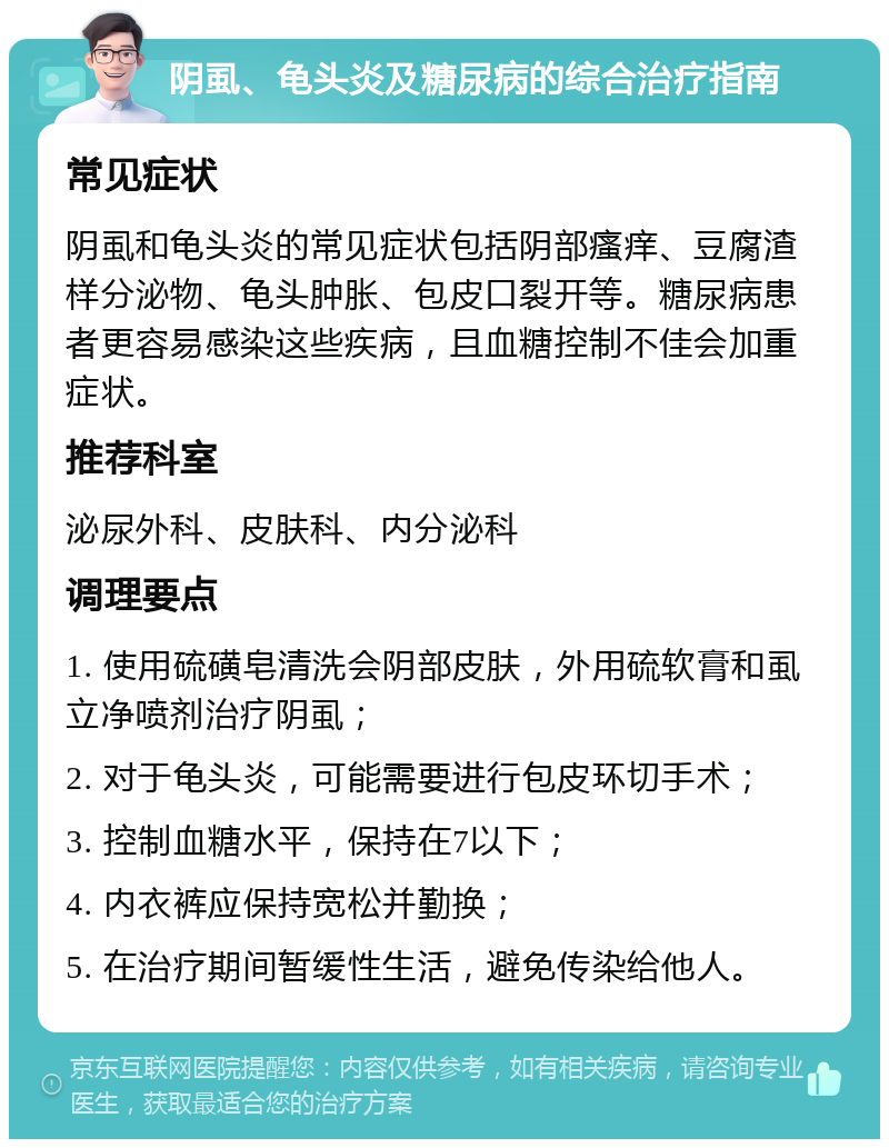 阴虱、龟头炎及糖尿病的综合治疗指南 常见症状 阴虱和龟头炎的常见症状包括阴部瘙痒、豆腐渣样分泌物、龟头肿胀、包皮口裂开等。糖尿病患者更容易感染这些疾病，且血糖控制不佳会加重症状。 推荐科室 泌尿外科、皮肤科、内分泌科 调理要点 1. 使用硫磺皂清洗会阴部皮肤，外用硫软膏和虱立净喷剂治疗阴虱； 2. 对于龟头炎，可能需要进行包皮环切手术； 3. 控制血糖水平，保持在7以下； 4. 内衣裤应保持宽松并勤换； 5. 在治疗期间暂缓性生活，避免传染给他人。