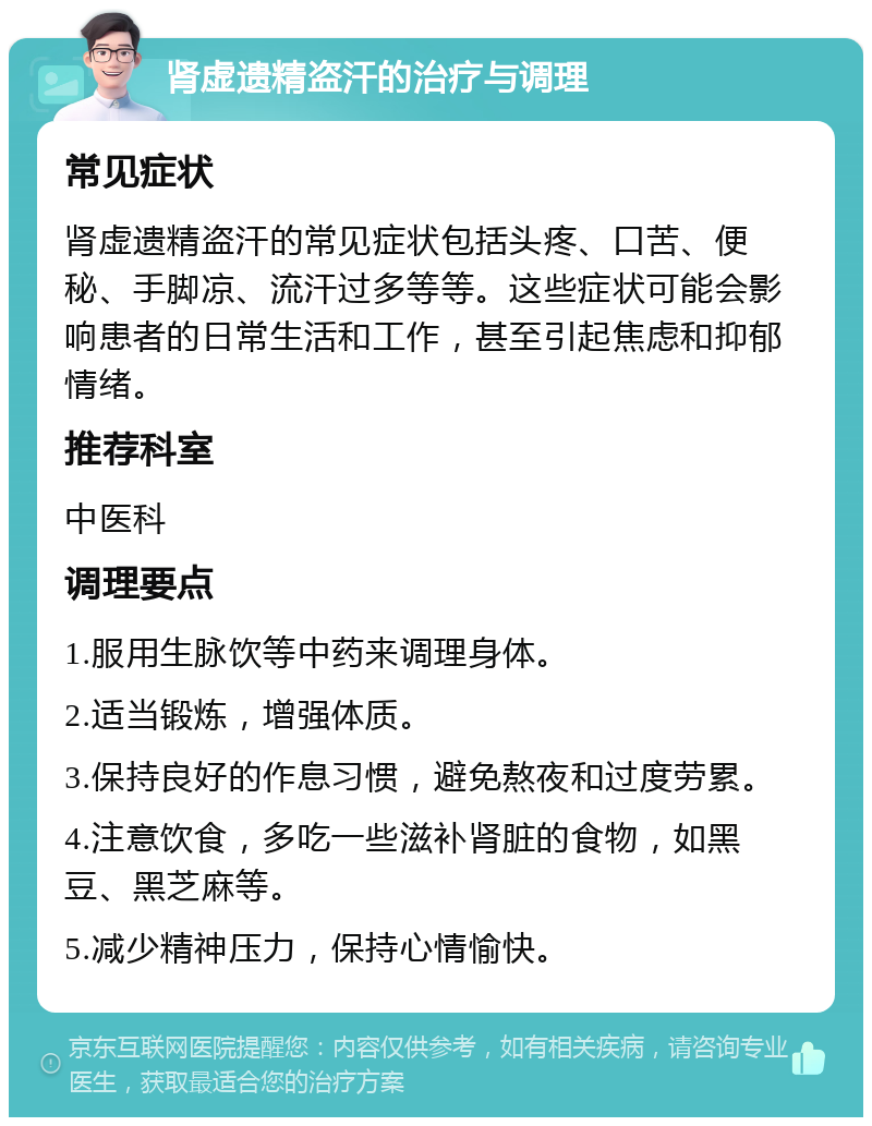 肾虚遗精盗汗的治疗与调理 常见症状 肾虚遗精盗汗的常见症状包括头疼、口苦、便秘、手脚凉、流汗过多等等。这些症状可能会影响患者的日常生活和工作，甚至引起焦虑和抑郁情绪。 推荐科室 中医科 调理要点 1.服用生脉饮等中药来调理身体。 2.适当锻炼，增强体质。 3.保持良好的作息习惯，避免熬夜和过度劳累。 4.注意饮食，多吃一些滋补肾脏的食物，如黑豆、黑芝麻等。 5.减少精神压力，保持心情愉快。