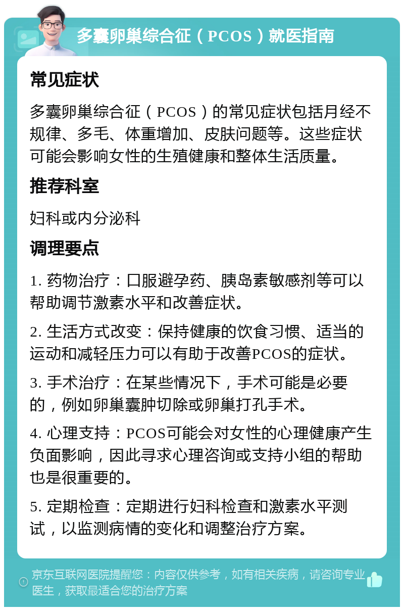 多囊卵巢综合征（PCOS）就医指南 常见症状 多囊卵巢综合征（PCOS）的常见症状包括月经不规律、多毛、体重增加、皮肤问题等。这些症状可能会影响女性的生殖健康和整体生活质量。 推荐科室 妇科或内分泌科 调理要点 1. 药物治疗：口服避孕药、胰岛素敏感剂等可以帮助调节激素水平和改善症状。 2. 生活方式改变：保持健康的饮食习惯、适当的运动和减轻压力可以有助于改善PCOS的症状。 3. 手术治疗：在某些情况下，手术可能是必要的，例如卵巢囊肿切除或卵巢打孔手术。 4. 心理支持：PCOS可能会对女性的心理健康产生负面影响，因此寻求心理咨询或支持小组的帮助也是很重要的。 5. 定期检查：定期进行妇科检查和激素水平测试，以监测病情的变化和调整治疗方案。