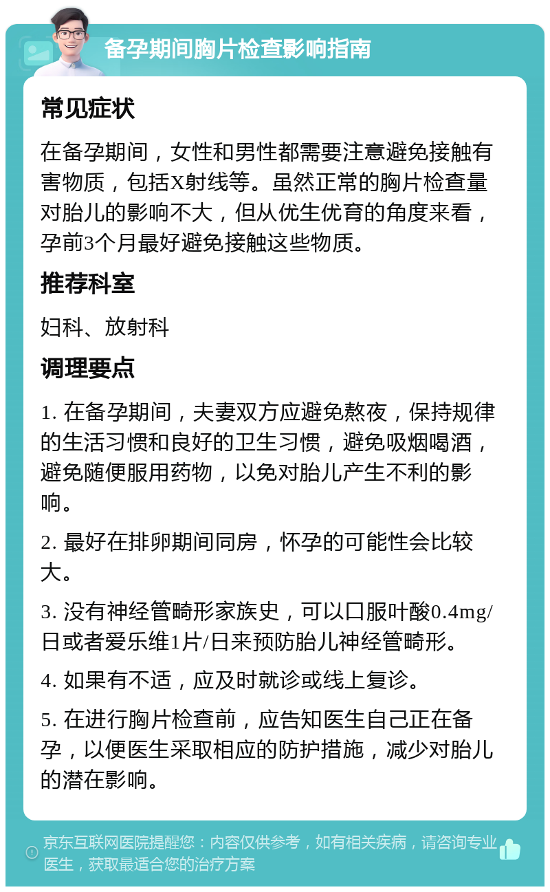 备孕期间胸片检查影响指南 常见症状 在备孕期间，女性和男性都需要注意避免接触有害物质，包括X射线等。虽然正常的胸片检查量对胎儿的影响不大，但从优生优育的角度来看，孕前3个月最好避免接触这些物质。 推荐科室 妇科、放射科 调理要点 1. 在备孕期间，夫妻双方应避免熬夜，保持规律的生活习惯和良好的卫生习惯，避免吸烟喝酒，避免随便服用药物，以免对胎儿产生不利的影响。 2. 最好在排卵期间同房，怀孕的可能性会比较大。 3. 没有神经管畸形家族史，可以口服叶酸0.4mg/日或者爱乐维1片/日来预防胎儿神经管畸形。 4. 如果有不适，应及时就诊或线上复诊。 5. 在进行胸片检查前，应告知医生自己正在备孕，以便医生采取相应的防护措施，减少对胎儿的潜在影响。