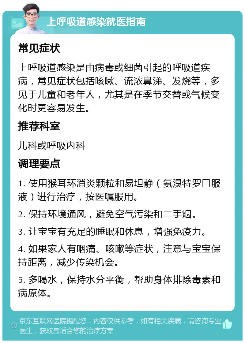 上呼吸道感染就医指南 常见症状 上呼吸道感染是由病毒或细菌引起的呼吸道疾病，常见症状包括咳嗽、流浓鼻涕、发烧等，多见于儿童和老年人，尤其是在季节交替或气候变化时更容易发生。 推荐科室 儿科或呼吸内科 调理要点 1. 使用猴耳环消炎颗粒和易坦静（氨溴特罗口服液）进行治疗，按医嘱服用。 2. 保持环境通风，避免空气污染和二手烟。 3. 让宝宝有充足的睡眠和休息，增强免疫力。 4. 如果家人有咽痛、咳嗽等症状，注意与宝宝保持距离，减少传染机会。 5. 多喝水，保持水分平衡，帮助身体排除毒素和病原体。