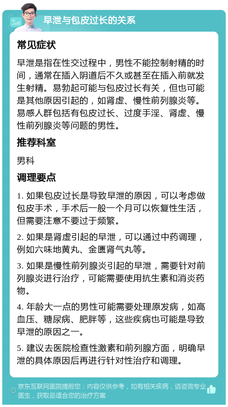 早泄与包皮过长的关系 常见症状 早泄是指在性交过程中，男性不能控制射精的时间，通常在插入阴道后不久或甚至在插入前就发生射精。易勃起可能与包皮过长有关，但也可能是其他原因引起的，如肾虚、慢性前列腺炎等。易感人群包括有包皮过长、过度手淫、肾虚、慢性前列腺炎等问题的男性。 推荐科室 男科 调理要点 1. 如果包皮过长是导致早泄的原因，可以考虑做包皮手术，手术后一般一个月可以恢复性生活，但需要注意不要过于频繁。 2. 如果是肾虚引起的早泄，可以通过中药调理，例如六味地黄丸、金匮肾气丸等。 3. 如果是慢性前列腺炎引起的早泄，需要针对前列腺炎进行治疗，可能需要使用抗生素和消炎药物。 4. 年龄大一点的男性可能需要处理原发病，如高血压、糖尿病、肥胖等，这些疾病也可能是导致早泄的原因之一。 5. 建议去医院检查性激素和前列腺方面，明确早泄的具体原因后再进行针对性治疗和调理。