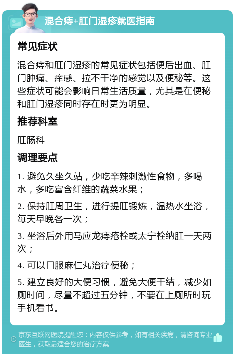 混合痔+肛门湿疹就医指南 常见症状 混合痔和肛门湿疹的常见症状包括便后出血、肛门肿痛、痒感、拉不干净的感觉以及便秘等。这些症状可能会影响日常生活质量，尤其是在便秘和肛门湿疹同时存在时更为明显。 推荐科室 肛肠科 调理要点 1. 避免久坐久站，少吃辛辣刺激性食物，多喝水，多吃富含纤维的蔬菜水果； 2. 保持肛周卫生，进行提肛锻炼，温热水坐浴，每天早晚各一次； 3. 坐浴后外用马应龙痔疮栓或太宁栓纳肛一天两次； 4. 可以口服麻仁丸治疗便秘； 5. 建立良好的大便习惯，避免大便干结，减少如厕时间，尽量不超过五分钟，不要在上厕所时玩手机看书。