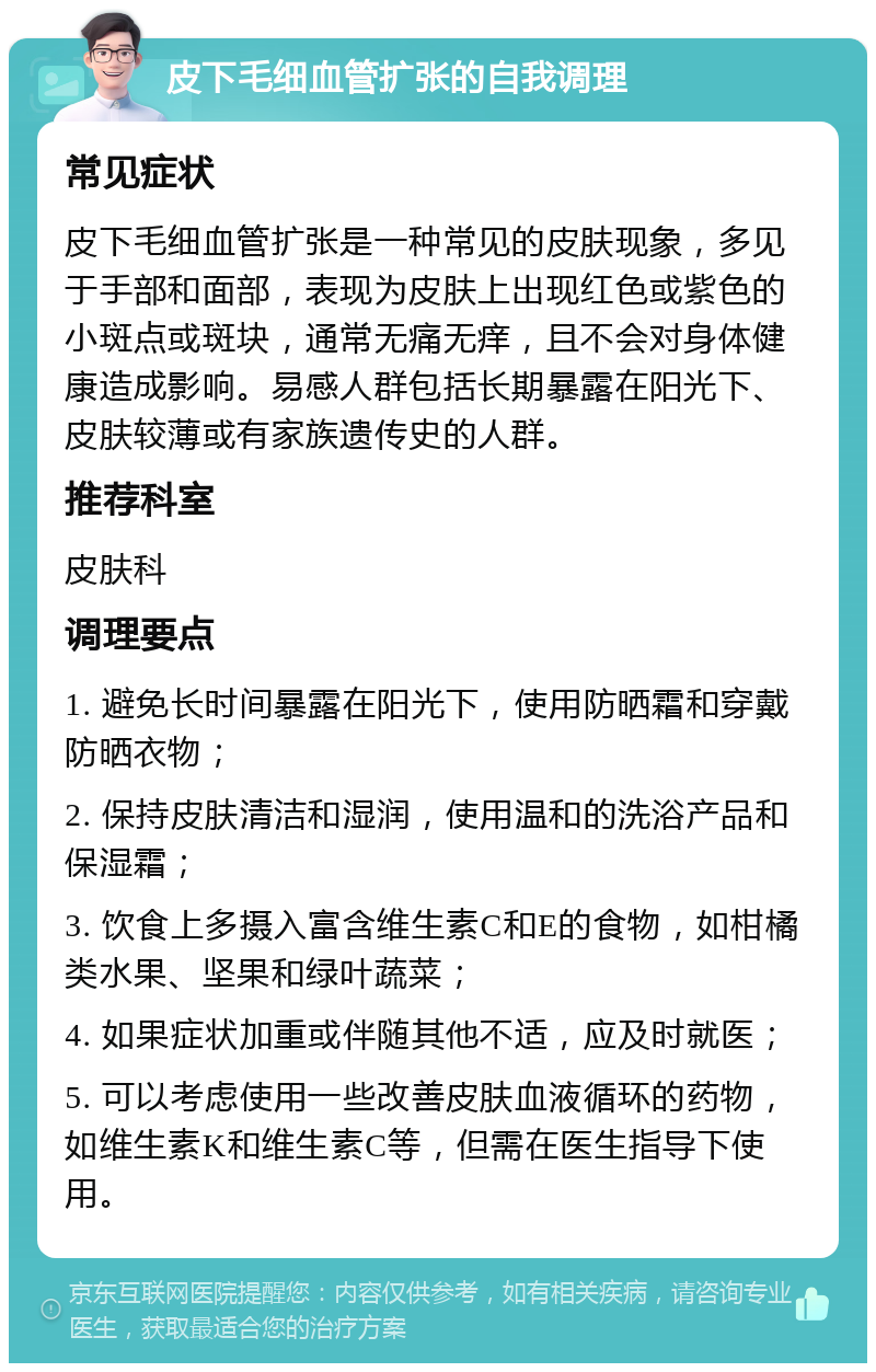 皮下毛细血管扩张的自我调理 常见症状 皮下毛细血管扩张是一种常见的皮肤现象，多见于手部和面部，表现为皮肤上出现红色或紫色的小斑点或斑块，通常无痛无痒，且不会对身体健康造成影响。易感人群包括长期暴露在阳光下、皮肤较薄或有家族遗传史的人群。 推荐科室 皮肤科 调理要点 1. 避免长时间暴露在阳光下，使用防晒霜和穿戴防晒衣物； 2. 保持皮肤清洁和湿润，使用温和的洗浴产品和保湿霜； 3. 饮食上多摄入富含维生素C和E的食物，如柑橘类水果、坚果和绿叶蔬菜； 4. 如果症状加重或伴随其他不适，应及时就医； 5. 可以考虑使用一些改善皮肤血液循环的药物，如维生素K和维生素C等，但需在医生指导下使用。