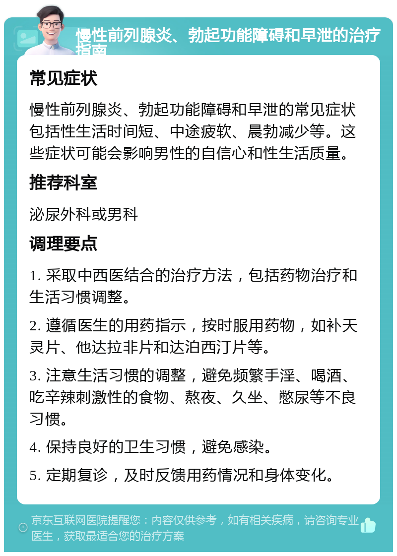 慢性前列腺炎、勃起功能障碍和早泄的治疗指南 常见症状 慢性前列腺炎、勃起功能障碍和早泄的常见症状包括性生活时间短、中途疲软、晨勃减少等。这些症状可能会影响男性的自信心和性生活质量。 推荐科室 泌尿外科或男科 调理要点 1. 采取中西医结合的治疗方法，包括药物治疗和生活习惯调整。 2. 遵循医生的用药指示，按时服用药物，如补天灵片、他达拉非片和达泊西汀片等。 3. 注意生活习惯的调整，避免频繁手淫、喝酒、吃辛辣刺激性的食物、熬夜、久坐、憋尿等不良习惯。 4. 保持良好的卫生习惯，避免感染。 5. 定期复诊，及时反馈用药情况和身体变化。