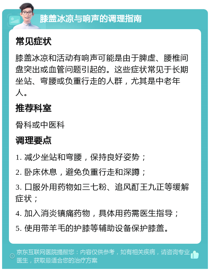 膝盖冰凉与响声的调理指南 常见症状 膝盖冰凉和活动有响声可能是由于脾虚、腰椎间盘突出或血管问题引起的。这些症状常见于长期坐站、弯腰或负重行走的人群，尤其是中老年人。 推荐科室 骨科或中医科 调理要点 1. 减少坐站和弯腰，保持良好姿势； 2. 卧床休息，避免负重行走和深蹲； 3. 口服外用药物如三七粉、追风酊王九正等缓解症状； 4. 加入消炎镇痛药物，具体用药需医生指导； 5. 使用带羊毛的护膝等辅助设备保护膝盖。