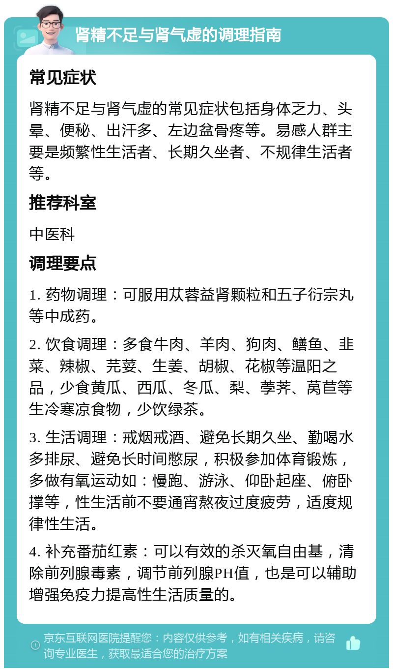 肾精不足与肾气虚的调理指南 常见症状 肾精不足与肾气虚的常见症状包括身体乏力、头晕、便秘、出汗多、左边盆骨疼等。易感人群主要是频繁性生活者、长期久坐者、不规律生活者等。 推荐科室 中医科 调理要点 1. 药物调理：可服用苁蓉益肾颗粒和五子衍宗丸等中成药。 2. 饮食调理：多食牛肉、羊肉、狗肉、鳝鱼、韭菜、辣椒、芫荽、生姜、胡椒、花椒等温阳之品，少食黄瓜、西瓜、冬瓜、梨、荸荠、莴苣等生冷寒凉食物，少饮绿茶。 3. 生活调理：戒烟戒酒、避免长期久坐、勤喝水多排尿、避免长时间憋尿，积极参加体育锻炼，多做有氧运动如：慢跑、游泳、仰卧起座、俯卧撑等，性生活前不要通宵熬夜过度疲劳，适度规律性生活。 4. 补充番茄红素：可以有效的杀灭氧自由基，清除前列腺毒素，调节前列腺PH值，也是可以辅助增强免疫力提高性生活质量的。