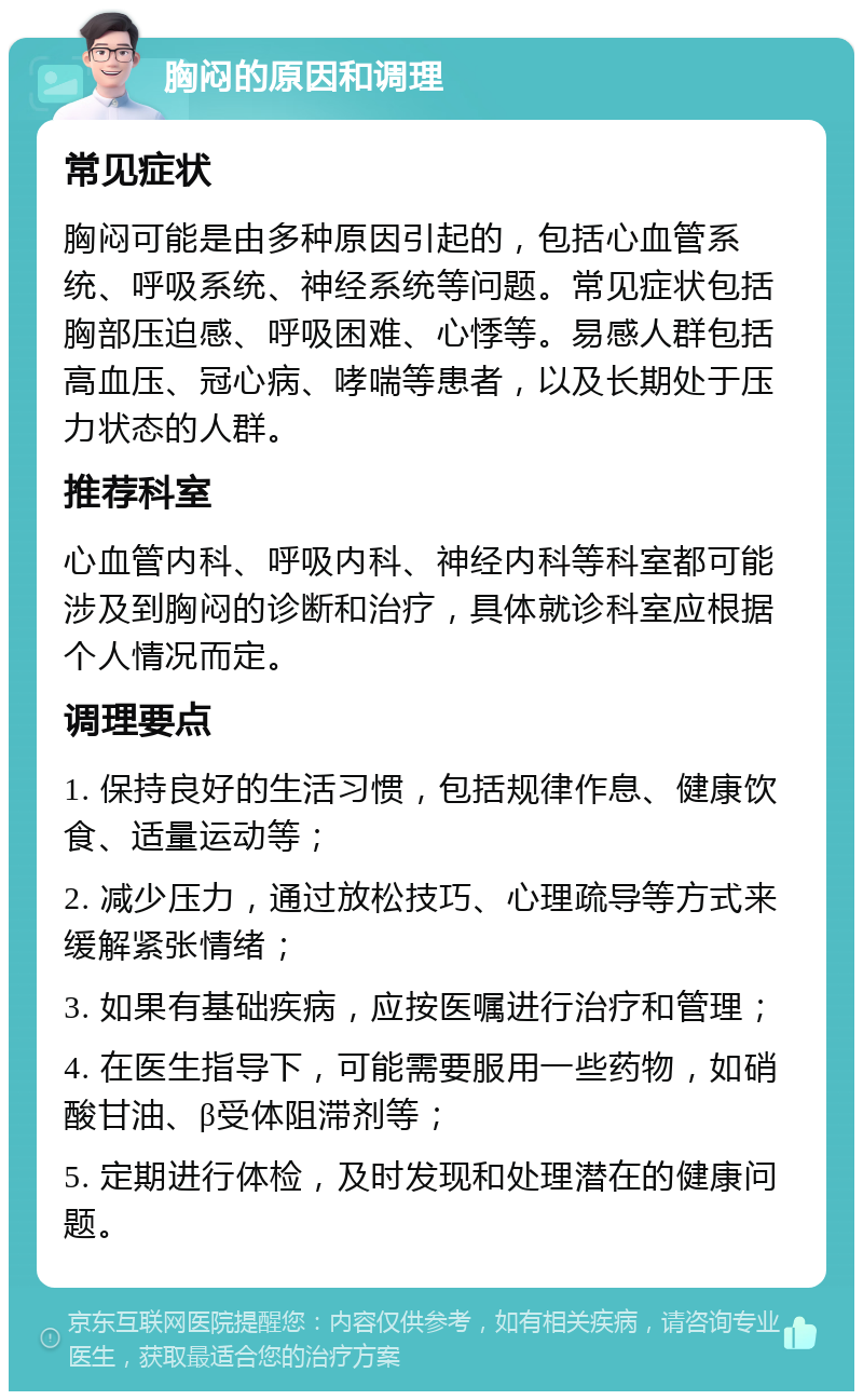 胸闷的原因和调理 常见症状 胸闷可能是由多种原因引起的，包括心血管系统、呼吸系统、神经系统等问题。常见症状包括胸部压迫感、呼吸困难、心悸等。易感人群包括高血压、冠心病、哮喘等患者，以及长期处于压力状态的人群。 推荐科室 心血管内科、呼吸内科、神经内科等科室都可能涉及到胸闷的诊断和治疗，具体就诊科室应根据个人情况而定。 调理要点 1. 保持良好的生活习惯，包括规律作息、健康饮食、适量运动等； 2. 减少压力，通过放松技巧、心理疏导等方式来缓解紧张情绪； 3. 如果有基础疾病，应按医嘱进行治疗和管理； 4. 在医生指导下，可能需要服用一些药物，如硝酸甘油、β受体阻滞剂等； 5. 定期进行体检，及时发现和处理潜在的健康问题。