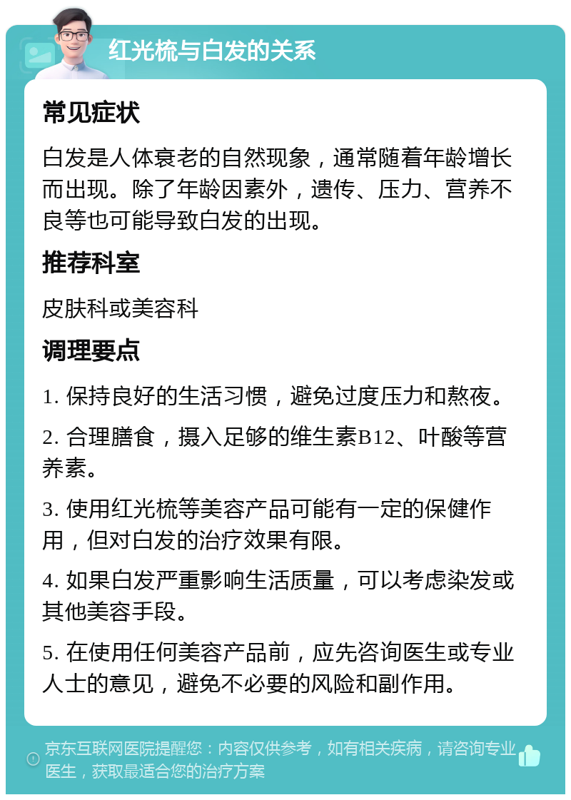 红光梳与白发的关系 常见症状 白发是人体衰老的自然现象，通常随着年龄增长而出现。除了年龄因素外，遗传、压力、营养不良等也可能导致白发的出现。 推荐科室 皮肤科或美容科 调理要点 1. 保持良好的生活习惯，避免过度压力和熬夜。 2. 合理膳食，摄入足够的维生素B12、叶酸等营养素。 3. 使用红光梳等美容产品可能有一定的保健作用，但对白发的治疗效果有限。 4. 如果白发严重影响生活质量，可以考虑染发或其他美容手段。 5. 在使用任何美容产品前，应先咨询医生或专业人士的意见，避免不必要的风险和副作用。