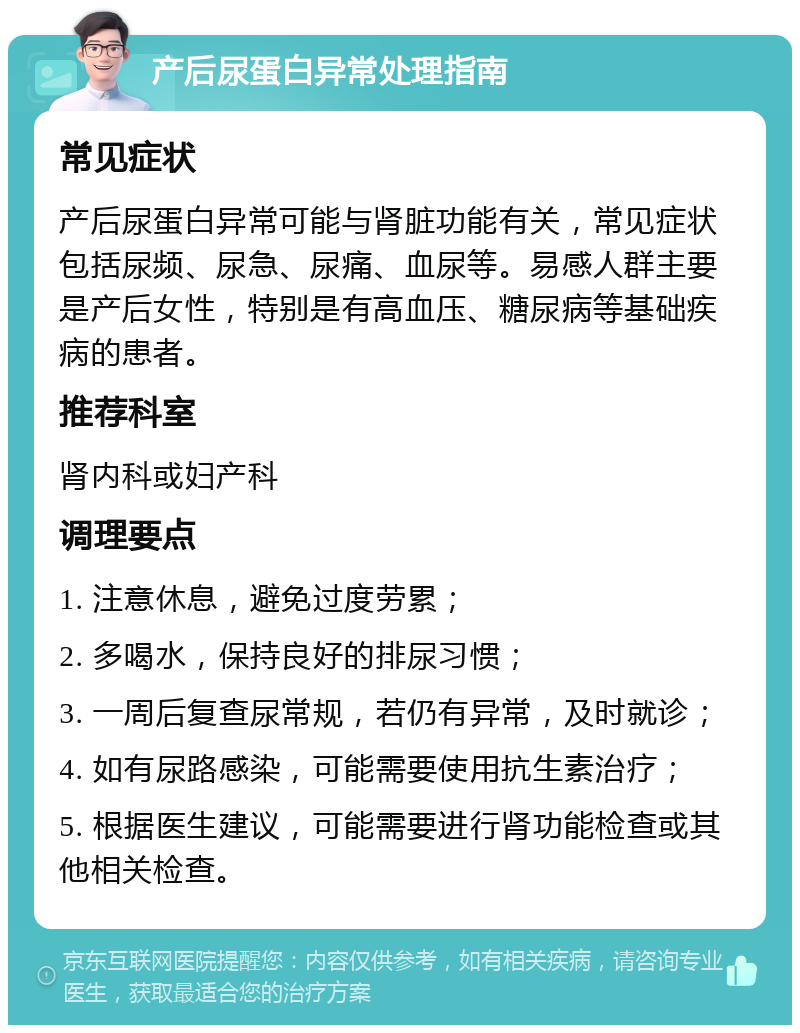 产后尿蛋白异常处理指南 常见症状 产后尿蛋白异常可能与肾脏功能有关，常见症状包括尿频、尿急、尿痛、血尿等。易感人群主要是产后女性，特别是有高血压、糖尿病等基础疾病的患者。 推荐科室 肾内科或妇产科 调理要点 1. 注意休息，避免过度劳累； 2. 多喝水，保持良好的排尿习惯； 3. 一周后复查尿常规，若仍有异常，及时就诊； 4. 如有尿路感染，可能需要使用抗生素治疗； 5. 根据医生建议，可能需要进行肾功能检查或其他相关检查。