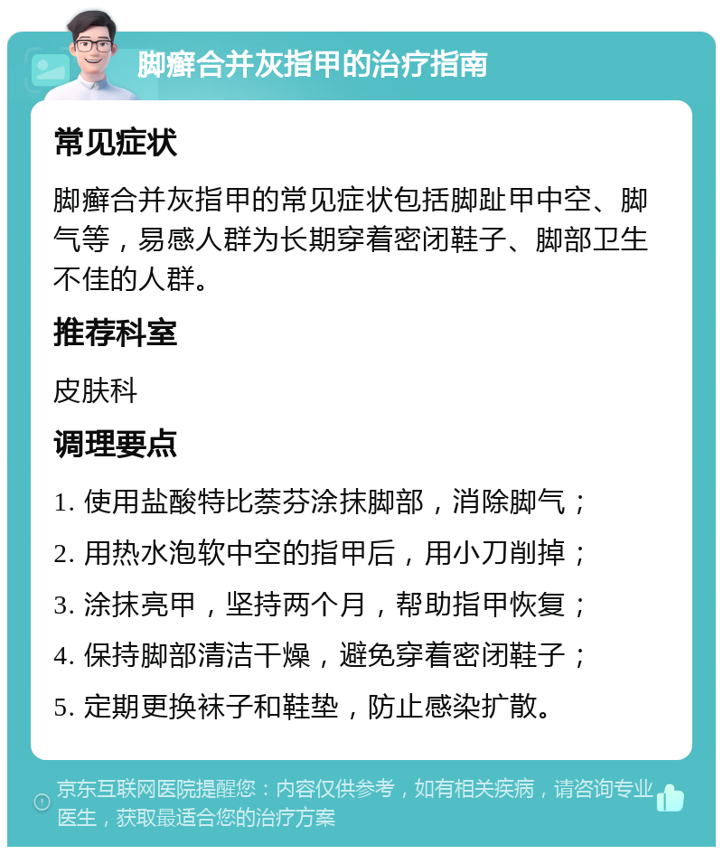 脚癣合并灰指甲的治疗指南 常见症状 脚癣合并灰指甲的常见症状包括脚趾甲中空、脚气等，易感人群为长期穿着密闭鞋子、脚部卫生不佳的人群。 推荐科室 皮肤科 调理要点 1. 使用盐酸特比萘芬涂抹脚部，消除脚气； 2. 用热水泡软中空的指甲后，用小刀削掉； 3. 涂抹亮甲，坚持两个月，帮助指甲恢复； 4. 保持脚部清洁干燥，避免穿着密闭鞋子； 5. 定期更换袜子和鞋垫，防止感染扩散。