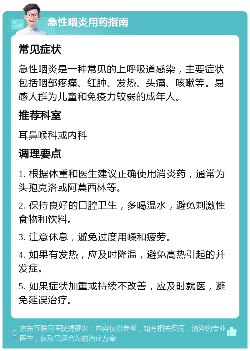 急性咽炎用药指南 常见症状 急性咽炎是一种常见的上呼吸道感染，主要症状包括咽部疼痛、红肿、发热、头痛、咳嗽等。易感人群为儿童和免疫力较弱的成年人。 推荐科室 耳鼻喉科或内科 调理要点 1. 根据体重和医生建议正确使用消炎药，通常为头孢克洛或阿莫西林等。 2. 保持良好的口腔卫生，多喝温水，避免刺激性食物和饮料。 3. 注意休息，避免过度用嗓和疲劳。 4. 如果有发热，应及时降温，避免高热引起的并发症。 5. 如果症状加重或持续不改善，应及时就医，避免延误治疗。