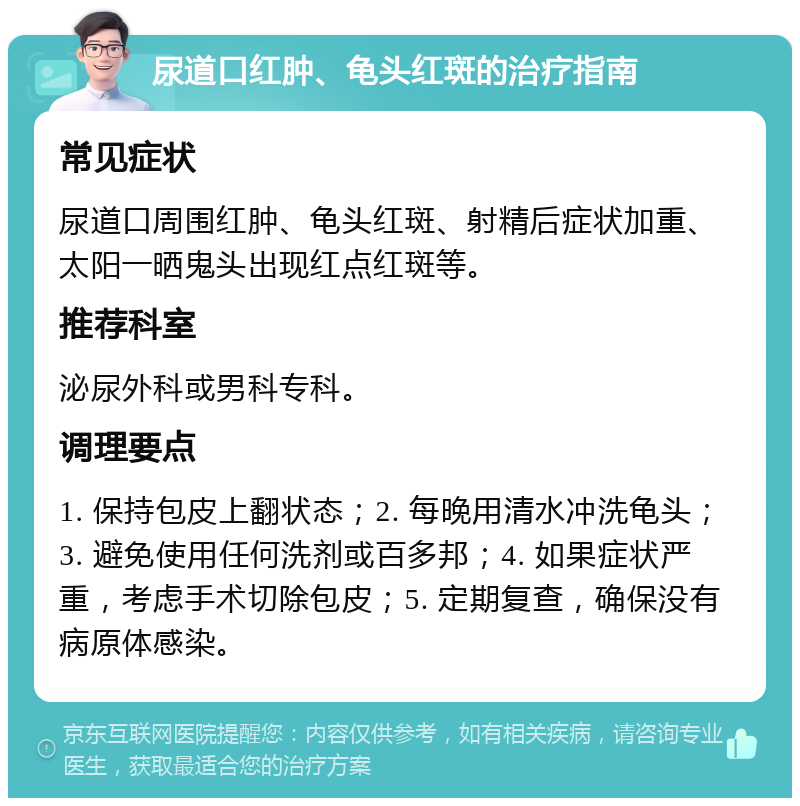 尿道口红肿、龟头红斑的治疗指南 常见症状 尿道口周围红肿、龟头红斑、射精后症状加重、太阳一晒鬼头出现红点红斑等。 推荐科室 泌尿外科或男科专科。 调理要点 1. 保持包皮上翻状态；2. 每晚用清水冲洗龟头；3. 避免使用任何洗剂或百多邦；4. 如果症状严重，考虑手术切除包皮；5. 定期复查，确保没有病原体感染。