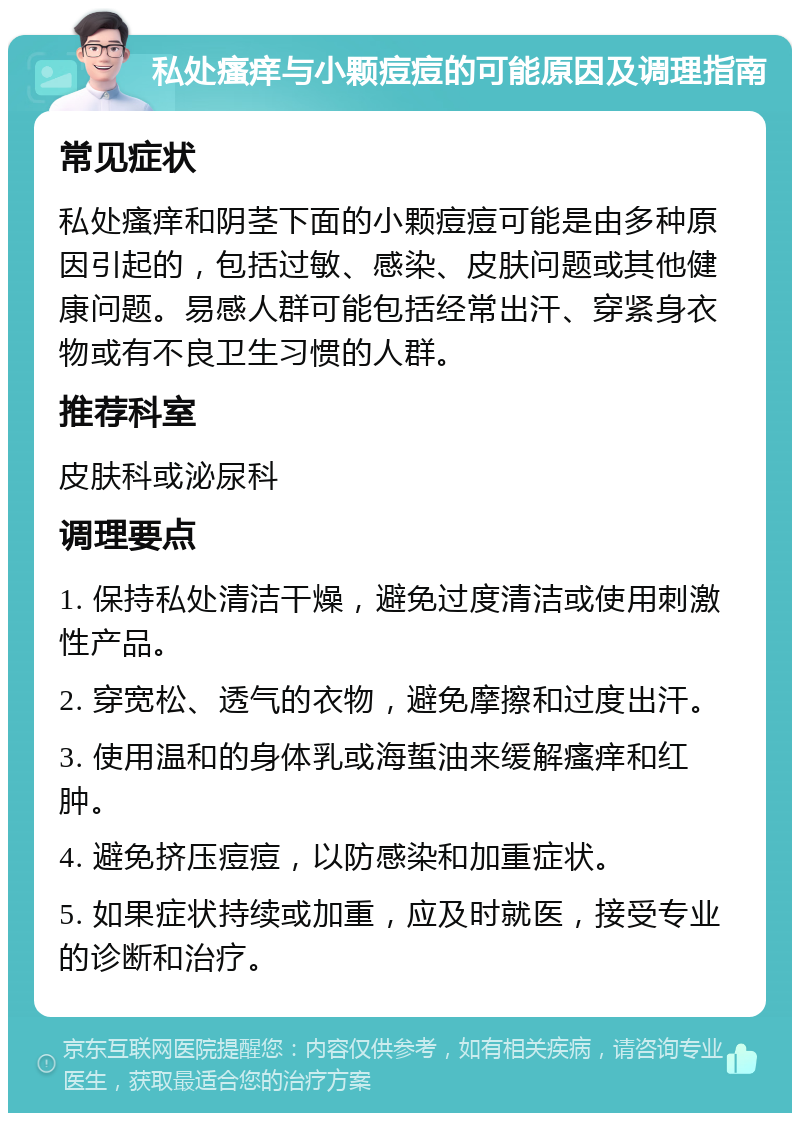 私处瘙痒与小颗痘痘的可能原因及调理指南 常见症状 私处瘙痒和阴茎下面的小颗痘痘可能是由多种原因引起的，包括过敏、感染、皮肤问题或其他健康问题。易感人群可能包括经常出汗、穿紧身衣物或有不良卫生习惯的人群。 推荐科室 皮肤科或泌尿科 调理要点 1. 保持私处清洁干燥，避免过度清洁或使用刺激性产品。 2. 穿宽松、透气的衣物，避免摩擦和过度出汗。 3. 使用温和的身体乳或海蜇油来缓解瘙痒和红肿。 4. 避免挤压痘痘，以防感染和加重症状。 5. 如果症状持续或加重，应及时就医，接受专业的诊断和治疗。