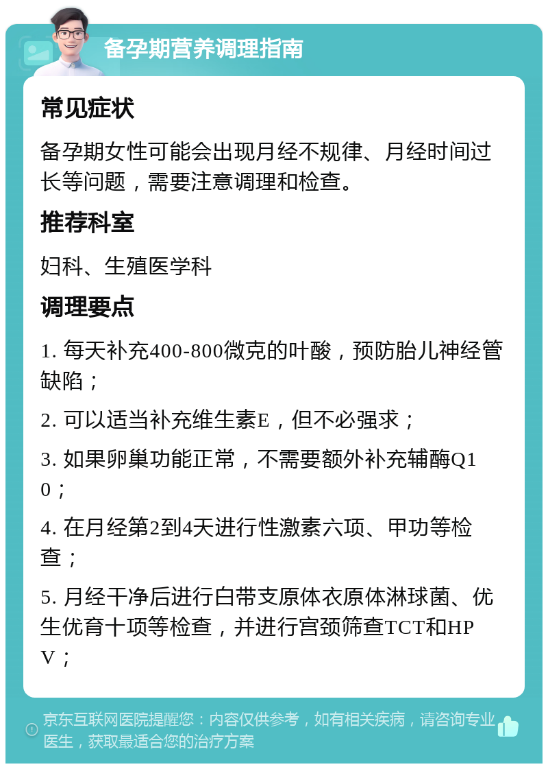 备孕期营养调理指南 常见症状 备孕期女性可能会出现月经不规律、月经时间过长等问题，需要注意调理和检查。 推荐科室 妇科、生殖医学科 调理要点 1. 每天补充400-800微克的叶酸，预防胎儿神经管缺陷； 2. 可以适当补充维生素E，但不必强求； 3. 如果卵巢功能正常，不需要额外补充辅酶Q10； 4. 在月经第2到4天进行性激素六项、甲功等检查； 5. 月经干净后进行白带支原体衣原体淋球菌、优生优育十项等检查，并进行宫颈筛查TCT和HPV；