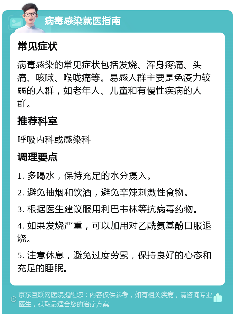 病毒感染就医指南 常见症状 病毒感染的常见症状包括发烧、浑身疼痛、头痛、咳嗽、喉咙痛等。易感人群主要是免疫力较弱的人群，如老年人、儿童和有慢性疾病的人群。 推荐科室 呼吸内科或感染科 调理要点 1. 多喝水，保持充足的水分摄入。 2. 避免抽烟和饮酒，避免辛辣刺激性食物。 3. 根据医生建议服用利巴韦林等抗病毒药物。 4. 如果发烧严重，可以加用对乙酰氨基酚口服退烧。 5. 注意休息，避免过度劳累，保持良好的心态和充足的睡眠。