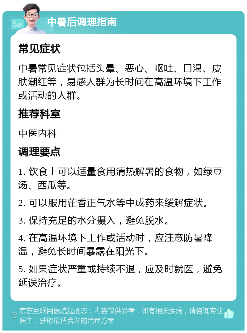 中暑后调理指南 常见症状 中暑常见症状包括头晕、恶心、呕吐、口渴、皮肤潮红等，易感人群为长时间在高温环境下工作或活动的人群。 推荐科室 中医内科 调理要点 1. 饮食上可以适量食用清热解暑的食物，如绿豆汤、西瓜等。 2. 可以服用藿香正气水等中成药来缓解症状。 3. 保持充足的水分摄入，避免脱水。 4. 在高温环境下工作或活动时，应注意防暑降温，避免长时间暴露在阳光下。 5. 如果症状严重或持续不退，应及时就医，避免延误治疗。