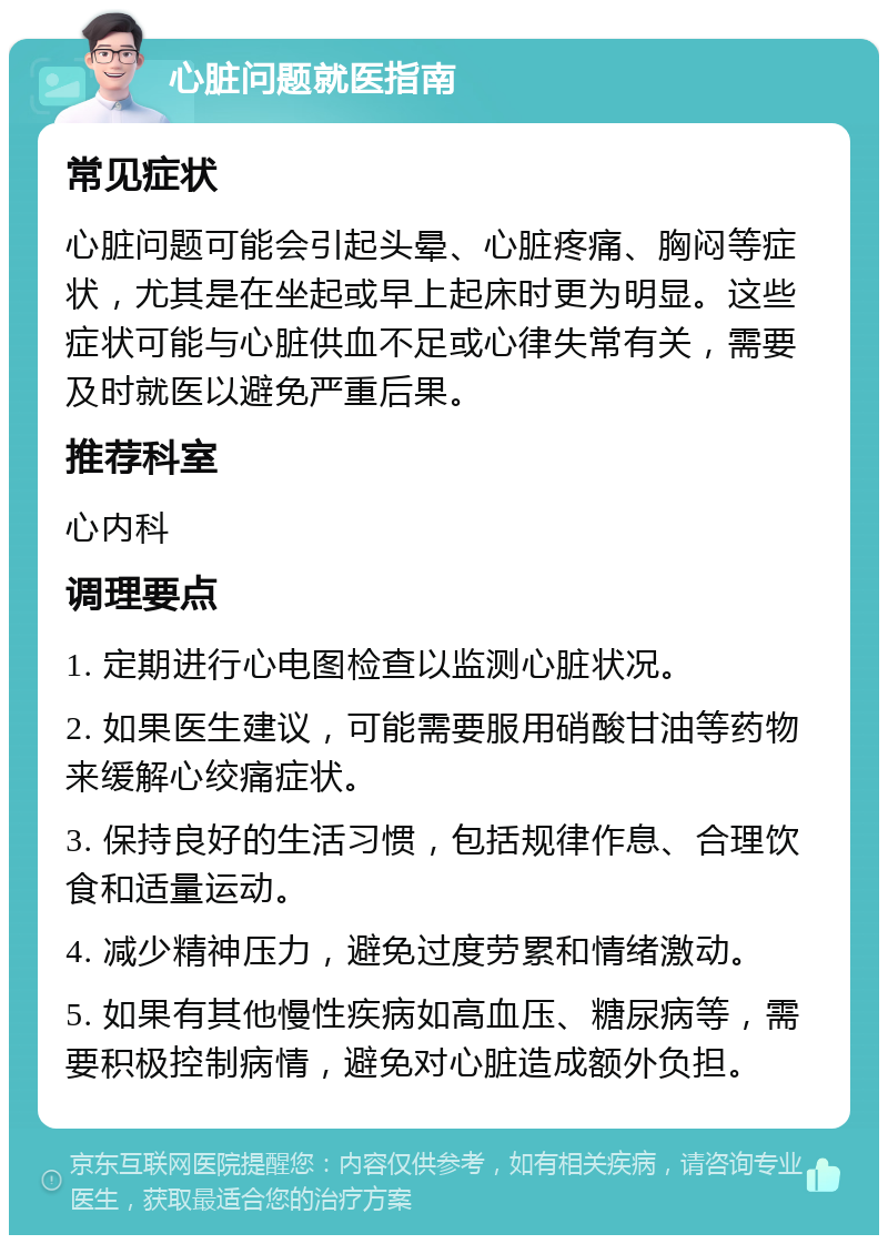 心脏问题就医指南 常见症状 心脏问题可能会引起头晕、心脏疼痛、胸闷等症状，尤其是在坐起或早上起床时更为明显。这些症状可能与心脏供血不足或心律失常有关，需要及时就医以避免严重后果。 推荐科室 心内科 调理要点 1. 定期进行心电图检查以监测心脏状况。 2. 如果医生建议，可能需要服用硝酸甘油等药物来缓解心绞痛症状。 3. 保持良好的生活习惯，包括规律作息、合理饮食和适量运动。 4. 减少精神压力，避免过度劳累和情绪激动。 5. 如果有其他慢性疾病如高血压、糖尿病等，需要积极控制病情，避免对心脏造成额外负担。