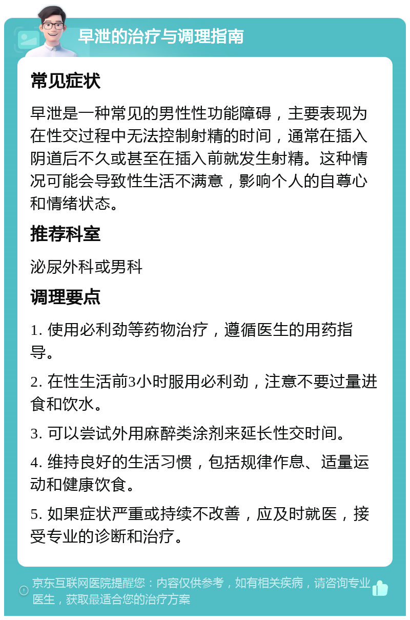 早泄的治疗与调理指南 常见症状 早泄是一种常见的男性性功能障碍，主要表现为在性交过程中无法控制射精的时间，通常在插入阴道后不久或甚至在插入前就发生射精。这种情况可能会导致性生活不满意，影响个人的自尊心和情绪状态。 推荐科室 泌尿外科或男科 调理要点 1. 使用必利劲等药物治疗，遵循医生的用药指导。 2. 在性生活前3小时服用必利劲，注意不要过量进食和饮水。 3. 可以尝试外用麻醉类涂剂来延长性交时间。 4. 维持良好的生活习惯，包括规律作息、适量运动和健康饮食。 5. 如果症状严重或持续不改善，应及时就医，接受专业的诊断和治疗。