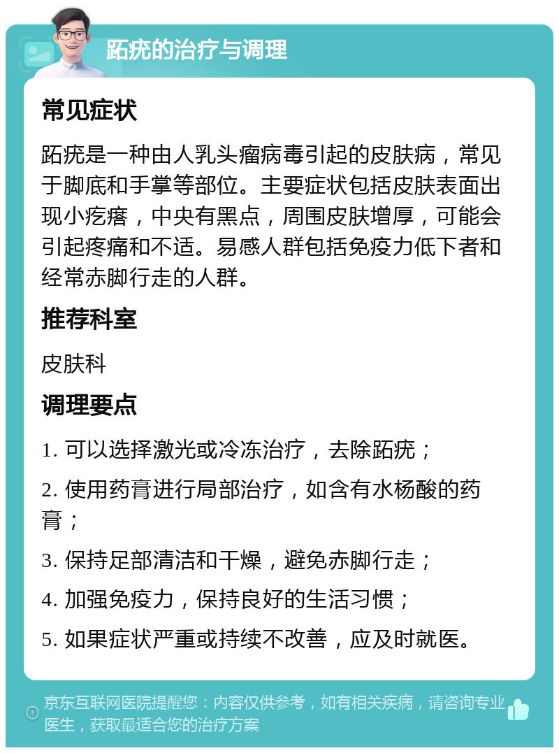 跖疣的治疗与调理 常见症状 跖疣是一种由人乳头瘤病毒引起的皮肤病，常见于脚底和手掌等部位。主要症状包括皮肤表面出现小疙瘩，中央有黑点，周围皮肤增厚，可能会引起疼痛和不适。易感人群包括免疫力低下者和经常赤脚行走的人群。 推荐科室 皮肤科 调理要点 1. 可以选择激光或冷冻治疗，去除跖疣； 2. 使用药膏进行局部治疗，如含有水杨酸的药膏； 3. 保持足部清洁和干燥，避免赤脚行走； 4. 加强免疫力，保持良好的生活习惯； 5. 如果症状严重或持续不改善，应及时就医。