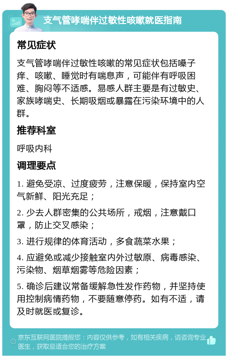 支气管哮喘伴过敏性咳嗽就医指南 常见症状 支气管哮喘伴过敏性咳嗽的常见症状包括嗓子痒、咳嗽、睡觉时有喘息声，可能伴有呼吸困难、胸闷等不适感。易感人群主要是有过敏史、家族哮喘史、长期吸烟或暴露在污染环境中的人群。 推荐科室 呼吸内科 调理要点 1. 避免受凉、过度疲劳，注意保暖，保持室内空气新鲜、阳光充足； 2. 少去人群密集的公共场所，戒烟，注意戴口罩，防止交叉感染； 3. 进行规律的体育活动，多食蔬菜水果； 4. 应避免或减少接触室内外过敏原、病毒感染、污染物、烟草烟雾等危险因素； 5. 确诊后建议常备缓解急性发作药物，并坚持使用控制病情药物，不要随意停药。如有不适，请及时就医或复诊。