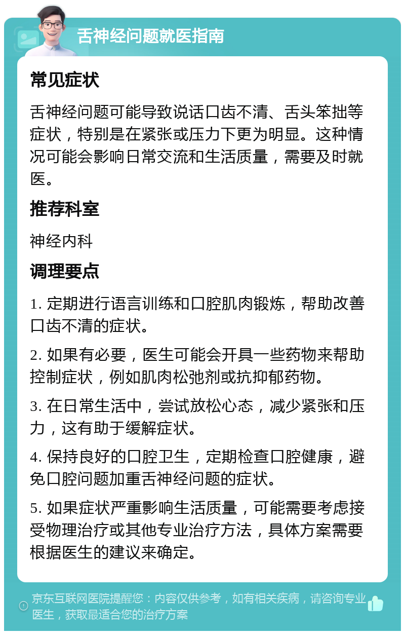 舌神经问题就医指南 常见症状 舌神经问题可能导致说话口齿不清、舌头笨拙等症状，特别是在紧张或压力下更为明显。这种情况可能会影响日常交流和生活质量，需要及时就医。 推荐科室 神经内科 调理要点 1. 定期进行语言训练和口腔肌肉锻炼，帮助改善口齿不清的症状。 2. 如果有必要，医生可能会开具一些药物来帮助控制症状，例如肌肉松弛剂或抗抑郁药物。 3. 在日常生活中，尝试放松心态，减少紧张和压力，这有助于缓解症状。 4. 保持良好的口腔卫生，定期检查口腔健康，避免口腔问题加重舌神经问题的症状。 5. 如果症状严重影响生活质量，可能需要考虑接受物理治疗或其他专业治疗方法，具体方案需要根据医生的建议来确定。