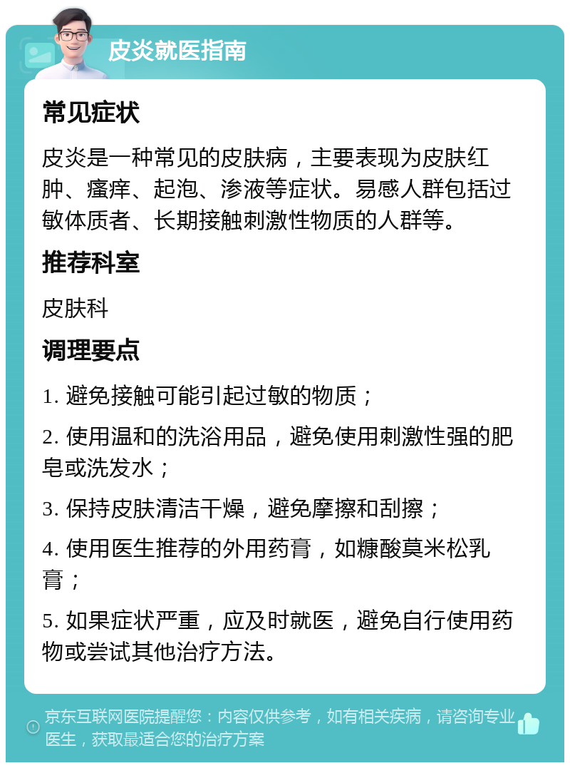 皮炎就医指南 常见症状 皮炎是一种常见的皮肤病，主要表现为皮肤红肿、瘙痒、起泡、渗液等症状。易感人群包括过敏体质者、长期接触刺激性物质的人群等。 推荐科室 皮肤科 调理要点 1. 避免接触可能引起过敏的物质； 2. 使用温和的洗浴用品，避免使用刺激性强的肥皂或洗发水； 3. 保持皮肤清洁干燥，避免摩擦和刮擦； 4. 使用医生推荐的外用药膏，如糠酸莫米松乳膏； 5. 如果症状严重，应及时就医，避免自行使用药物或尝试其他治疗方法。