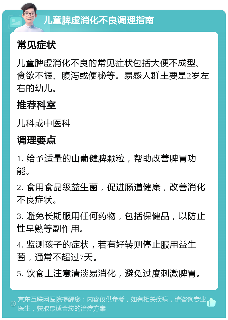 儿童脾虚消化不良调理指南 常见症状 儿童脾虚消化不良的常见症状包括大便不成型、食欲不振、腹泻或便秘等。易感人群主要是2岁左右的幼儿。 推荐科室 儿科或中医科 调理要点 1. 给予适量的山葡健脾颗粒，帮助改善脾胃功能。 2. 食用食品级益生菌，促进肠道健康，改善消化不良症状。 3. 避免长期服用任何药物，包括保健品，以防止性早熟等副作用。 4. 监测孩子的症状，若有好转则停止服用益生菌，通常不超过7天。 5. 饮食上注意清淡易消化，避免过度刺激脾胃。